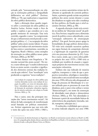 terizado pela “instrumentalização em relação às instituições políticas e desigualdade
deliberativa no nível público” (Avritzer,
2002a, p. 78), que explicariam o raquitismo
da esfera pública democrática.
Após a afirmação desse quadro negativo sobre a constituição da esfera pública na
América Latina, Avritzer muda o foco da
análise e explora o que considera ser o seu
grande momento de renovação. Essa teria
ocorrido, segundo o autor, “na compreensão
de que a infraestrutura moral precede a competição política, e [...] na ocupação da esfera
pública” pelos atores sociais (idem). O passo
seguinte será indicar três movimentos sociais
de luta contra o autoritarismo, ocorridos na
Argentina, Brasil e México, como exemplos
da renovação na esfera pública nesses países
(Avritzer, 2002a, p. 86-98)9.
Avritzer destaca com frequência a “dimensão racional dos atores sociais”. No texto, o autor afirma que “o assalto à democracia
levou os atores sociais a reavaliar o significado dos elementos centrais das tradições locais de ação coletiva”. Essa “reavaliação” teria
produzido as seguintes “novas tradições”:
uma tradição de ocupação da esfera pública para
vocalizar demandas sociais; uma tradição de ocupação do público em torno de demandas pluralistas e identidades plurais; e uma nova tradição
de formação de associações voluntárias organizadas de maneira autônoma com relação ao Estado
(Avritzer, 2002a, p. 78).

Para o autor, uma das principais inovações dos “novos movimentos sociais”, foi
deixar de lado concepções de transformação
social baseadas em políticas estatocêntricas. Avritzer argumenta que esse teria sido
o mote das ações nos anos 1950 e 1960 e,

por isso, os atores autoritários teriam tão facilmente se apoderado do controle político.
Assim, a primeira grande revisão nas práticas
políticas dos atores sociais durante o ocaso
das ditaduras na região teria sido a mudança
do foco político, do Estado para o nível societário (Avritzer, 2002a, p. 80).
A segunda alteração citada teria ocorrido no âmbito da “dimensão moral” da política. Para Avritzer, naqueles anos a dimensão
moral da política estava subordinada a uma
“concepção substantiva de emancipação
política”. Em geral, haveria pouco apego às
formalidades do jogo político democrático.
Tal visão teria ensejado sucessivas quebras
nas regras formais da competição eleitoral,
e a legitimação da suspensão de garantias
civis nos processos ditatoriais (p. 81). Lembra o autor, ainda, que a nova esfera pública própria dos anos 1970 e 1980 teria se
moldado por modelos de atuação e organização próprios dos movimentos sociais e das
associações voluntárias.
Embora não seja indicado de maneira
explícita, transparece a visão de que a perspectiva racionalista, teleológica e monoidentitária sobre o ator social relevante na tradição
dos anos 1950 e 60 teria sido ultrapassada ao
longo do processo de liberalização (é o termo utilizado para os processos de ocaso das
ditaduras, pois o autor evita utilizar o termo
“democratização”), em nome da construção
de identidades mais plurais e democráticas
(Avritzer, 2002a, p. 83). Tais identidades se
formaram a partir de necessidades básicas de
sobrevivência das populações (moradia, saúde, transporte, educação etc.).
É conhecida a visibilidade que o processo acima indicado adquiriu nos anos 1980.

9	 (1) movimentos de direitos humanos na Argentina e no Brasil; os movimentos sociais urbanos no Brasil e no México; (2) campanha pelas eleições diretas a presidente da República no Brasil; e (3) monitoramento contra fraudes
eleitorais levado a cabo pela Alianza Cívica, no México.

131

 