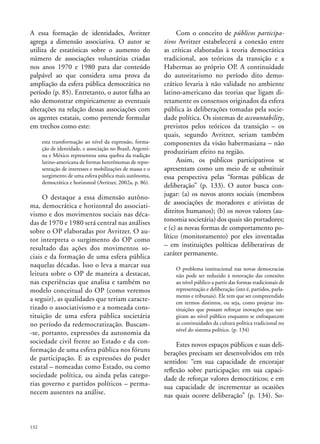 A essa formação de identidades, Avritzer
agrega a dimensão associativa. O autor se
utiliza de estatísticas sobre o aumento do
número de associações voluntárias criadas
nos anos 1970 e 1980 para dar conteúdo
palpável ao que considera uma prova da
ampliação da esfera pública democrática no
período (p. 85). Entretanto, o autor falha ao
não demonstrar empiricamente as eventuais
alterações na relação dessas associações com
os agentes estatais, como pretende formular
em trechos como este:
esta transformação ao nível da expressão, formação de identidade, e associação no Brasil, Argentina e México representou uma quebra da tradição
latino-americana de formas heterônomas de representação de interesses e mobilizações de massa e o
surgimento de uma esfera pública mais autônoma,
democrática e horizontal (Avritzer, 2002a, p. 86).

O destaque a essa dimensão autônoma, democrática e horizontal do associativismo e dos movimentos sociais nas décadas de 1970 e 1980 será central nas análises
sobre o OP elaboradas por Avritzer. O autor interpreta o surgimento do OP como
resultado das ações dos movimentos sociais e da formação de uma esfera pública
naquelas décadas. Isso o leva a marcar sua
leitura sobre o OP de maneira a destacar,
nas experiências que analisa e também no
modelo conceitual do OP (como veremos
a seguir), as qualidades que teriam caracterizado o associativismo e a nomeada constituição de uma esfera pública societária
no período da redemocratização. Buscam-se, portanto, expressões da autonomia da
sociedade civil frente ao Estado e da conformação de uma esfera pública nos fóruns
de participação. E as expressões do poder
estatal – nomeadas como Estado, ou como
sociedade política, ou ainda pelas categorias governo e partidos políticos – permanecem ausentes na análise.

132

Com o conceito de públicos participativos Avritzer estabelecerá a conexão entre
as críticas elaboradas à teoria democrática
tradicional, aos teóricos da transição e a
Habermas ao próprio OP. A continuidade
do autoritarismo no período dito democrático levaria à não validade no ambiente
latino-americano das teorias que ligam diretamente os consensos originados da esfera
pública às deliberações tomadas pela sociedade política. Os sistemas de accountability,
previstos pelos teóricos da transição – os
quais, segundo Avritzer, seriam também
componentes da visão habermasiana – não
produziriam efeito na região.
Assim, os públicos participativos se
apresentam como um meio de se substituir
essa perspectiva pelas “formas públicas de
deliberação” (p. 133). O autor busca conjugar: (a) os novos atores sociais (membros
de associações de moradores e ativistas de
direitos humanos); (b) os novos valores (autonomia societária) dos quais são portadores;
e (c) as novas formas de comportamento político (monitoramento) por eles inventadas
– em instituições políticas deliberativas de
caráter permanente.
O problema institucional nas novas democracias
não pode ser reduzido à renovação das conexões
ao nível público a partir das formas tradicionais de
representação e deliberação (isto é, partidos, parlamento e tribunais). Ele tem que ser compreendido
em termos distintos, ou seja, como projetar instituições que possam reforçar inovações que surgiram ao nível público enquanto se enfraquecem
as continuidades da cultura política tradicional no
nível do sistema político. (p. 134)

Estes novos espaços públicos e suas deliberações precisam ser desenvolvidos em três
sentidos: “em sua capacidade de encorajar
reflexão sobre participação; em sua capacidade de reforçar valores democráticos; e em
sua capacidade de incrementar as ocasiões
nas quais ocorre deliberação” (p. 134). So-

 