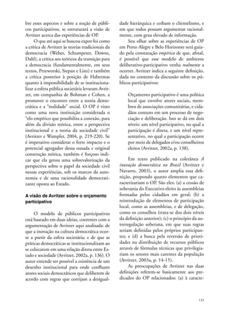 bre esses aspectos e sobre a noção de públicos participativos, se estruturará a visão de
Avritzer acerca das experiências de OP.
O que até aqui se buscou expor foi como
a crítica de Avritzer às teorias tradicionais da
democracia (Weber, Schumpeter, Downs,
Dahl), a crítica aos teóricos da transição para
a democracia (fundamentalmente, em seus
textos, Przeworski, Stepan e Linz) e também
a crítica posterior à posição de Habermas
quanto à impossibilidade de se institucionalizar a esfera pública societária levaram Avritzer, em companhia de Bohman e Cohen, a
promover o encontro entre a teoria democrática e a “realidade” social. O OP é visto
como uma nova instituição considerada o
“elo empírico que possibilita a conexão, para
além da divisão teórica, entre a perspectiva
institucional e a teoria da sociedade civil”
(Avritzer e Wampler, 2004, p. 219-220). Se
é imperativo considerar o forte impacto e o
potencial agregador dessa ousada e original
construção teórica, também é forçoso indicar que ela gerou uma sobrevalorização da
perspectiva sobre o papel da sociedade civil
nessas experiências, sob os marcos da autonomia e de uma racionalidade democratizante oposta ao Estado.
A visão de Avritzer sobre o orçamento
participativo

O modelo de públicos participativos
está baseado em duas ideias, coerentes com a
argumentação de Avritzer aqui analisada: de
que a inovação na cultura democrática ocorre a partir da esfera societária; e de que as
práticas democráticas se institucionalizam ao
se colocarem em uma relação direta entre Estado e sociedade (Avritzer, 2002a, p. 136). O
autor entende ser possível a existência de um
desenho institucional para onde confluam
atores sociais democráticos que deliberem de
acordo com regras que corrijam a desigual-

dade hierárquica e coíbam o clientelismo, e
em que todos possam argumentar racionalmente, com grau elevado de informação.
Seu olhar sobre as experiências de OP
em Porto Alegre e Belo Horizonte será guiado pela constatação empírica de que, afinal,
é possível que esse modelo de ambiente
deliberativo-participativo venha realmente a
ocorrer. Avritzer indica a seguinte definição,
dada no contexto da discussão sobre os públicos participativos:
Orçamento participativo é uma política
local que envolve atores sociais, membros de associações comunitárias, e cidadãos comuns em um processo de negociação e deliberação. Isto se dá em dois
níveis: um nível participativo, no qual a
participação é direta, e um nível representativo, no qual a participação ocorre
por meio de delegados e/ou conselheiros
eleitos (Avritzer, 2002a, p. 138).
Em texto publicado na coletânea A
inovação democrática no Brasil (Avritzer e
Navarro, 2003), o autor amplia essa definição, propondo quatro elementos que caracterizariam o OP. São eles: (a) a cessão de
soberania do Executivo eleito às assembleias
formadas pelos cidadãos em geral; (b) a
reintrodução de elementos de participação
local, como as assembleias, e de delegação,
como os conselhos (trata-se dos dois níveis
da definição anterior); (c) o princípio da autorregulação soberana, em que suas regras
seriam definidas pelos próprios participantes; e (d) a busca pela reversão de prioridades na distribuição de recursos públicos
através de fórmulas técnicas que privilegiariam os setores mais carentes da população
(Avritzer, 2003a, p. 14-15).
As preocupações de Avritzer nas duas
definições referem-se basicamente aos predicados do OP relacionados: (a) à caracte-

133

 