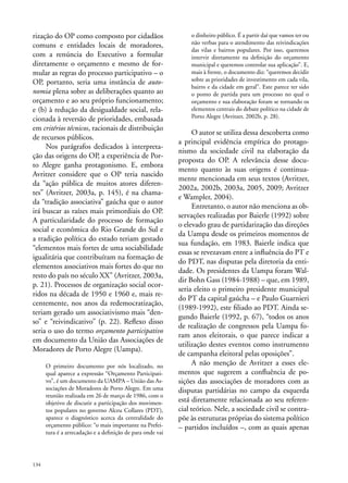 rização do OP como composto por cidadãos
comuns e entidades locais de moradores,
com a renúncia do Executivo a formular
diretamente o orçamento e mesmo de formular as regras do processo participativo – o
OP, portanto, seria uma instância de autonomia plena sobre as deliberações quanto ao
orçamento e ao seu próprio funcionamento;
e (b) à redução da desigualdade social, relacionada à reversão de prioridades, embasada
em critérios técnicos, racionais de distribuição
de recursos públicos.
Nos parágrafos dedicados à interpretação das origens do OP, a experiência de Porto Alegre ganha protagonismo. E, embora
Avritzer considere que o OP teria nascido
da “ação pública de muitos atores diferentes” (Avritzer, 2003a, p. 145), é na chamada “tradição associativa” gaúcha que o autor
irá buscar as raízes mais primordiais do OP.
A particularidade do processo de formação
social e econômica do Rio Grande do Sul e
a tradição política do estado teriam gestado
“elementos mais fortes de uma sociabilidade
igualitária que contribuíram na formação de
elementos associativos mais fortes do que no
resto do país no século XX” (Avritzer, 2003a,
p. 21). Processos de organização social ocorridos na década de 1950 e 1960 e, mais recentemente, nos anos da redemocratização,
teriam gerado um associativismo mais “denso” e “reivindicativo” (p. 22). Reflexo disso
seria o uso do termo orçamento participativo
em documento da União das Associações de
Moradores de Porto Alegre (Uampa).
O primeiro documento por nós localizado, no
qual aparece a expressão “Orçamento Participativo”, é um documento da UAMPA – União das Associações de Moradores de Porto Alegre. Em uma
reunião realizada em 26 de março de 1986, com o
objetivo de discutir a participação dos movimentos populares no governo Alceu Collares (PDT),
aparece o diagnóstico acerca da centralidade do
orçamento público: “o mais importante na Prefeitura é a arrecadação e a definição de para onde vai

134

o dinheiro público. É a partir daí que vamos ter ou
não verbas para o atendimento das reivindicações
das vilas e bairros populares. Por isso, queremos
intervir diretamente na definição do orçamento
municipal e queremos controlar sua aplicação”. E,
mais à frente, o documento diz: “queremos decidir
sobre as prioridades de investimento em cada vila,
bairro e da cidade em geral”. Este parece ter sido
o ponto de partida para um processo no qual o
orçamento e sua elaboração foram se tornando os
elementos centrais do debate político na cidade de
Porto Alegre (Avritzer, 2002b, p. 28).

O autor se utiliza dessa descoberta como
a principal evidência empírica do protagonismo da sociedade civil na elaboração da
proposta do OP. A relevância desse documento quanto às suas origens é continuamente mencionada em seus textos (Avritzer,
2002a, 2002b, 2003a, 2005, 2009; Avritzer
e Wampler, 2004).
Entretanto, o autor não menciona as observações realizadas por Baierle (1992) sobre
o elevado grau de partidarização das direções
da Uampa desde os primeiros momentos de
sua fundação, em 1983. Baierle indica que
essas se revezavam entre a influência do PT e
do PDT, nas disputas pela diretoria da entidade. Os presidentes da Uampa foram Waldir Bohn Gass (1984-1988) – que, em 1989,
seria eleito o primeiro presidente municipal
do PT da capital gaúcha – e Paulo Guarnieri
(1989-1992), este filiado ao PDT. Ainda segundo Baierle (1992, p. 67), “todos os anos
de realização de congressos pela Uampa foram anos eleitorais, o que parece indicar a
utilização destes eventos como instrumento
de campanha eleitoral pelas oposições”.
A não menção de Avritzer a esses elementos que sugerem a confluência de posições das associações de moradores com as
disputas partidárias no campo da esquerda
está diretamente relacionada ao seu referencial teórico. Nele, a sociedade civil se contrapõe às estruturas próprias do sistema político
– partidos incluídos –, com as quais apenas

 