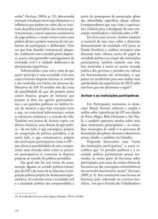 senho” (Avritzer, 2003a, p. 51), descartando
eventual vinculação entre esses elementos e a
influência que podem ter sobre eles os institutos da política partidária, dos interesses governamentais e outros aspectos constitutivos
do jogo político, e muito menos como esses
podem alterar a própria natureza de tais ambientes de participação e deliberação. Uma
vez que haja desenho institucional adequado, condizente com o modelo porto-alegrense, parece estar garantido o protagonismo da
sociedade civil e a validade deliberativa de
determinada experiência.
Subentendida a essa está a visão de que
quem participa é uma sociedade civil una,
cujas eventuais disputas internas se contém
e são resolvidas nos limites do processo deliberativo do OP. O modelo não dá conta
da possibilidade de que ela própria possa
conter fraturas, grupos de interesse que
possam se aliar aos agentes governamentais e aos partidos políticos no âmbito local, de maneira a que haja interação entre
o que, no conceitual habermasiano, seriam
as estruturas sistêmicas e o mundo da vida.
Também essa leitura de Avritzer repõe, em
última instância, uma divisão do agir político – de um lado, o agir estratégico, próprio
da competição da política partidária, e de
outro lado, o agir comunicativo, próprio
das instituições participativas como o OP –
que afasta as possibilidades de uma compreensão mais acurada sobre como os processos participativos se conectam às disputas
próprias ao mundo da política partidária.
Em geral não há, nos textos do autor,
menção alguma ao sentido político-estratégico do OP e de como ele se relaciona à competição política própria da democracia representativa. As conexões entre a sociedade civil
e a sociedade política são compreendidas a

partir do pressuposto da preservação plena
das identidades específicas dessas esferas.
Compreendemos que essa visão é equivocada e colabora para a divulgação de uma concepção mistificadora e limitada sobre o OP.
Em livro mais recente, Avritzer mantém
o essencial de suas teses sobre a dimensão
democratizante da sociedade civil junto ao
Estado brasileiro e, embora incorpore uma
discussão mais robusta acerca do papel da
sociedade política na criação das instituições
participativas, também mantém suas análises reservadas à maior ou menor vontade
política dos governos e partidos em colocar
em funcionamento tais instituições, o que
parece ser insuficiente para uma análise mais
aprofundada das experiências de OP. É sobre
esse livro que nos deteremos a seguir10.
Avritzer e as instituições participativas

Em Participatory institutions in democratic Brazil, Avritzer rediscute e amplia a
análise sobre experiências de OP nas cidades
de Porto Alegre, Belo Horizonte e São Paulo, e também apresenta estudos sobre mais
duas instituições participativas – os conselhos municipais de saúde e os processos de
formulação dos planos diretores urbanísticos
nessas cidades, e também em Salvador.
Propondo desenvolver uma “teoria
das instituições participativas”, o autor reconhece que “os partidos políticos e a sociedade política permanecem pouco teorizados na maior parte da literatura sobre
participação, por causa do caráter elitista da
literatura ou das concepções antissistêmicas
da teoria dos movimentos sociais” (Avritzer,
2009, p. 4). Isso constituiria uma lacuna na
literatura pois, sobretudo no contexto brasileiro, “em que o Partido dos Trabalhadores

10	 Já analisado em outros dois lugares (Romão, 2010a, 2010b).

136

 