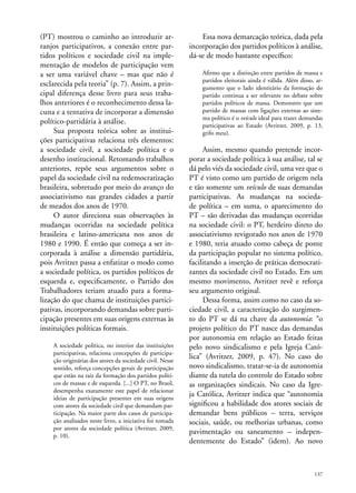 (PT) mostrou o caminho ao introduzir arranjos participativos, a conexão entre partidos políticos e sociedade civil na implementação de modelos de participação vem
a ser uma variável chave – mas que não é
esclarecida pela teoria” (p. 7). Assim, a principal diferença desse livro para seus trabalhos anteriores é o reconhecimento dessa lacuna e a tentativa de incorporar a dimensão
político-partidária à análise.
Sua proposta teórica sobre as instituições participativas relaciona três elementos:
a sociedade civil, a sociedade política e o
desenho institucional. Retomando trabalhos
anteriores, repõe seus argumentos sobre o
papel da sociedade civil na redemocratização
brasileira, sobretudo por meio do avanço do
associativismo nas grandes cidades a partir
de meados dos anos de 1970.
O autor direciona suas observações às
mudanças ocorridas na sociedade política
brasileira e latino-americana nos anos de
1980 e 1990. É então que começa a ser incorporada à análise a dimensão partidária,
pois Avritzer passa a enfatizar o modo como
a sociedade política, os partidos políticos de
esquerda e, especificamente, o Partido dos
Trabalhadores teriam atuado para a formalização do que chama de instituições participativas, incorporando demandas sobre participação presentes em suas origens externas às
instituições políticas formais.
A sociedade política, no interior das instituições
participativas, relaciona concepções de participação originárias dos atores da sociedade civil. Nesse
sentido, reforça concepções gerais de participação
que estão na raiz da formação dos partidos políticos de massas e de esquerda. [...] O PT, no Brasil,
desempenha exatamente este papel de relacionar
ideias de participação presentes em suas origens
com atores da sociedade civil que demandam participação. Na maior parte dos casos de participação analisados neste livro, a iniciativa foi tomada
por atores da sociedade política (Avritzer, 2009,
p. 10).

Essa nova demarcação teórica, dada pela
incorporação dos partidos políticos à análise,
dá-se de modo bastante específico:
Afirmo que a distinção entre partidos de massa e
partidos eleitorais ainda é válida. Além disso, argumento que o lado identitário da formação do
partido continua a ser relevante no debate sobre
partidos políticos de massa. Demonstro que um
partido de massas com ligações externas ao sistema político é o veículo ideal para trazer demandas
participativas ao Estado (Avritzer, 2009, p. 13,
grifo meu).

Assim, mesmo quando pretende incorporar a sociedade política à sua análise, tal se
dá pelo viés da sociedade civil, uma vez que o
PT é visto como um partido de origem nela
e tão somente um veículo de suas demandas
participativas. As mudanças na sociedade política – em suma, o aparecimento do
PT – são derivadas das mudanças ocorridas
na sociedade civil: o PT, herdeiro direto do
associativismo revigorado nos anos de 1970
e 1980, teria atuado como cabeça de ponte
da participação popular no sistema político,
facilitando a inserção de práticas democratizantes da sociedade civil no Estado. Em um
mesmo movimento, Avritzer revê e reforça
seu argumento original.
Dessa forma, assim como no caso da sociedade civil, a caracterização do surgimento do PT se dá na chave da autonomia: “o
projeto político do PT nasce das demandas
por autonomia em relação ao Estado feitas
pelo novo sindicalismo e pela Igreja Católica” (Avritzer, 2009, p. 47). No caso do
novo sindicalismo, tratar-se-ia de autonomia
diante da tutela do controle do Estado sobre
as organizações sindicais. No caso da Igreja Católica, Avritzer indica que “autonomia
significou a habilidade dos atores sociais de
demandar bens públicos – terra, serviços
sociais, saúde, ou melhorias urbanas, como
pavimentação ou saneamento – independentemente do Estado” (idem). Ao novo

137

 