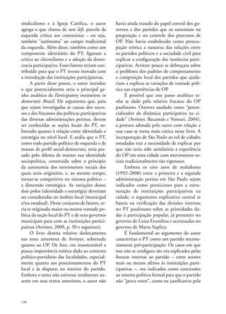 sindicalismo e à Igreja Católica, o autor
agrega o que chama de new left, parcela da
esquerda crítica aos comunistas – ou seja,
também “autônoma” ao campo tradicional
da esquerda. Além disso, também como um
componente identitário do PT, figuram a
crítica ao clientelismo e a adoção da democracia participativa. Esses fatores teriam contribuído para que o PT tivesse inovado com
a introdução das instituições participativas.
A partir desse ponto, o autor introduz
o que potencialmente seria o principal ganho analítico de Participatory institutions in
democratic Brazil. Ele argumenta que, para
que sejam investigadas as causas dos sucessos e dos fracassos das políticas participativas
das diversas administrações petistas, devem
ser conhecidas as seções locais do PT, sobretudo quanto à relação entre identidade e
estratégia no nível local. E avalia que o PT,
como todo partido político de esquerda e de
massas de perfil social-democrata, teria passado pelo dilema de manter sua identidade
sociopolítica, construída sobre o princípio
da autonomia dos movimentos sociais dos
quais seria originário, e, ao mesmo tempo,
tornar-se competitivo no sistema político –
a dimensão estratégica. As variações desses
dois polos (identidade e estratégia) deveriam
ser consideradas no âmbito local (municipal
e/ou estadual). Desse conjunto de fatores, teria se originado maior ou menor vontade política da seção local do PT e de seus governos
municipais para com as instituições participativas (Avritzer, 2009, p. 50 e seguintes).
O livro denota relativo deslocamento
nas teses anteriores de Avritzer, sobretudo
quanto ao OP. De fato, era insustentável a
pouca importância teórica dada ao contexto
político-partidário das localidades, especialmente quanto aos posicionamentos do PT
local e às disputas no interior do partido.
Embora o tema não estivesse totalmente ausente em seus textos anteriores, o autor não

138

havia ainda tratado do papel central dos governos e dos partidos que os sustentam na
proposição e no controle dos processos de
OP. Não havia estabelecido como preocupação teórica a natureza das relações entre
os partidos políticos e a sociedade civil para
explicar a configuração das instâncias participativas. Avritzer pouco se debruçara sobre
o problema dos padrões de comportamento
e composição local dos partidos que ajudariam a explicar as variações de vontade política nas experiências de OP.
É possível que esse passo analítico tenha se dado pelo relativo fracasso do OP
paulistano. Outrora saudado como “potencializador da dinâmica participativa na cidade” (Avritzer, Recamán e Venturi, 2004),
a postura adotada pelo autor com relação a
esse caso se torna mais crítica nesse livro. A
incorporação de São Paulo ao rol de cidades
estudadas traz a necessidade de explicar por
que não teria sido satisfatória a experiência
do OP em uma cidade com movimentos sociais tradicionalmente tão vigorosos.
Embora os oito anos de malufismo
(1992-2000) entre a primeira e a segunda
administração petista em São Paulo sejam
indicados como perniciosos para a estruturação de instituições participativas na
cidade, o argumento explicativo central se
baseia na verificação das divisões internas
no PT paulistano sobre as prioridades dadas à participação popular, já presentes no
governo de Luiza Erundina e acentuadas no
governo de Marta Suplicy.
É fundamental ao argumento do autor
caracterizar o PT como um partido necessariamente pró-participação. Os casos em que
isso não se configura são ora explicados pelas
fissuras internas ao partido – entre setores
mais ou menos afeitos às instituições participativas –, ora indicados como concessões
ao sistema político formal para que o partido
não “perca votos”, como na justificativa pela

 