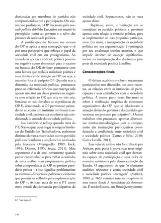 dominadas por membros de partidos não
comprometidos com a participação. Ou seja,
no caso paulistano, o OP fracassara pela vontade política débil do Executivo em mantê-lo
prestigiado junto ao governo e a salvo das
pressões da sociedade política.
A justificativa do fracasso ou sucesso
do OP se aplica a uma concepção que o vê
por uma perspectiva que reforça o papel da
sociedade civil em seu protagonismo. Ao
considerar apenas a vontade política positiva
ou negativa como elementos para o sucesso
ou fracasso do OP, Avritzer permanece com
uma leitura que exclui a sociedade política e
suas dinâmicas de atuação no OP, ou seja, a
mantém fora do próprio OP. Quando traz a
dimensão da sociedade política, permanece
preso ao referencial teórico que enxerga nela
apenas um ator em chave positiva ou negativa com relação ao OP, que cria ou não cria,
fortalece ou não fortalece as experiências de
OP. E, desse modo, o OP permanece pairando no ar, como um instituto intrínseco à sociedade civil, embora sua existência seja condicionada à vontade da sociedade política.
Isso também se reforça quando trata do
PT. Não se quer aqui negar as origens históricas do Partido dos Trabalhadores, realmente
distintas da vasta maioria dos outros partidos
políticos brasileiros e amplamente analisadas
pela literatura (Meneguello, 1989; Keck,
1991; Doimo, 1995; Secco, 2011). Meu
argumento é o de que, novamente quando
parece encaminhar-se para trilhar o caminho
de uma análise mais propriamente política
sobre a importância do OP no projeto partidário petista – e isso significa problematizar
os eventuais dividendos políticos e eleitorais
que possam ser colhidos pela implementação
do OP –, Avritzer trata de ver o PT como
mero veículo das demandas participativas da

12	 Ver nota 2.

140

sociedade civil. Seguramente, não se trata
apenas disso.
Repõe-se, assim, a limitação em se
considerar os partidos políticos e governos
apenas com relação à vontade política, para
se implementar ou não propostas participativas. Em suma, a incorporação da sociedade
política em sua argumentação é restringida
por seu arcabouço teórico anterior, o que
impede Avritzer de avançar significativamente na incorporação das dinâmicas próprias da sociedade política à análise.
Considerações finais

O debate acadêmico sobre o orçamento
participativo tem discutido, nos anos recentes, as relações entre as instâncias de participação e suas articulações com a sociedade
política. A maior parte dessa literatura se
refere à verificação empírica de elementos
organizativos do OP que se relacionam à
atuação direta do governo e dos partidos governistas no processo participativo12. Outros
trabalhos têm procurado apontar alternativas teórico-metodológicas para a compreensão das instituições participativas considerando a confluência entre sociedade civil
e sociedade política (Cortes e Silva, 2010;
Gurza Lavalle, 2011).
Esse veio de análise não foi trilhado por
Avritzer, pois poria à prova suas teses originais sobre uma sociedade civil que demanda espaços de participação e atua neles de
maneira autônoma pela democratização do
Estado. O argumento de que “o elemento
analítico relevante é como sociedade civil
e sociedade política interagem” (Avritzer,
2009, p. 165) mantém intacto o espírito de
seus textos desde A moralidade da democracia. É notável como, em Participatory institu-

 