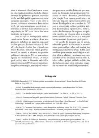tions in democratic Brazil, embora se avance
na observação do contexto local das relações
internas dos governos e partidos, sociedade
civil e sociedade política permanecem como
categorias estanques. Pouco se diz sobre o
quanto a dimensão substantiva da sociedade
civil – tal como conceituada por Avritzer –,
em vez de se afirmar, pode ser diminuída nas
experiências de OP e em outras das novas
instâncias participativas.
Uma vez que as preocupações teórico-analíticas de Avritzer se referem, desde seus
primeiros trabalhos, ao papel da sociedade
civil no processo de democratização do Brasil e da América Latina, fica eclipsada nos
textos do autor a dimensão estatal, governamental ou mesmo a referente aos partidos
políticos, à exceção do PT, por suas origens
ligadas aos movimentos sociais. De modo
geral, o foco sobre a dimensão societária e
democratizante do OP obscurece sua dimensão político-estratégica, tanto aquela referida

nos governos e partidos líderes de governos,
como na dimensão mais propriamente vinculada às novas dinâmicas possibilitadas
pela criação desse espaço participativo, na
interação daqueles representantes eleitos aos
fóruns de delegados e aos conselhos do OP
com a competição político-partidária própria da democracia representativa. Trata-se,
enfim, dos limites que lhe sugerem sua própria trajetória de pesquisa sobre as relações
entre sociedade civil e Estado e as inovações
institucionais da democracia participativa.
A agenda de pesquisa que se coloca,
sobretudo quando as discussões se encaminham para o debate sobre a efetividade das
instituições participativas (Pires, 2011), deve
combinar preocupações metodológicas e teóricas sobre as relações e entrelaçamentos entre
sociedade civil e sociedade política nelas. E,
talvez, sobre a própria validade analítica das
distinções estanques entre essas duas categorias no estudo das instituições participativas.

Bibliografia
AVRITZER, Leonardo (1995). “Cultura política, atores sociais e democratização”. Revista Brasileira de Ciências
Sociais, n. 28, p. 109-122.
_____. (1996). A moralidade da democracia: ensaios em teoria habermasiana e teoria democrática. São Paulo:
Perspectiva; Belo Horizonte: Ed. UFMG.
_____. (1997). “Um desenho institucional para o novo associativismo”. Lua Nova, v. 1, n. 39, p. 149-174.
_____. (2002a). Democracy and the public space in Latin America. Princeton; Oxford: Princeton University Press.
_____. (2002b). “O Orçamento Participativo: as experiências de Porto Alegre e Belo Horizonte”. In: DAGNINO,
Evelina (org.). Sociedade civil e espaços públicos no Brasil. São Paulo: Paz e Terra.
_____. (2003a). “O Orçamento Participativo e a teoria democrática: um balanço crítico”. In: AVRITZER, Leonardo;
NAVARRO, Zander (orgs.). A inovação democrática no Brasil: o orçamento participativo. São Paulo: Cortez.
_____. (2003b). “Prefácio”. In: RIBEIRO, Ana Clara; GRAZIA, Grazia de (orgs.). Experiências de Orçamento Participativo
no Brasil: período de 1997 a 2000. Petrópolis: Vozes, Fórum Nacional de Participação Popular (FNPP).
_____. (2005). “Modelos de deliberação democrática: uma análise do orçamento participativo no Brasil”. In:
SANTOS, Boaventura (org.). Democratizar a democracia: os caminhos da democracia participativa. 3. ed. Rio de
Janeiro: Civilização Brasileira.

141

 
