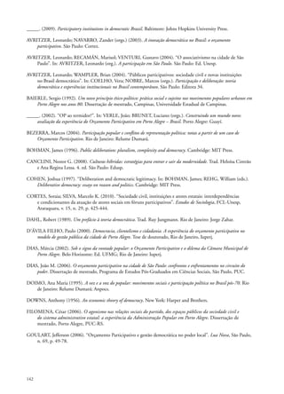 _____. (2009). Participatory institutions in democratic Brazil. Baltimore: Johns Hopkins University Press.
AVRITZER, Leonardo; NAVARRO, Zander (orgs.) (2003). A inovação democrática no Brasil: o orçamento
participativo. São Paulo: Cortez.
AVRITZER, Leonardo; RECAMÁN, Marisol; VENTURI, Gustavo (2004). “O associativismo na cidade de São
Paulo”. In: AVRITZER, Leonardo (org.). A participação em São Paulo. São Paulo: Ed. Unesp.
AVRITZER, Leonardo; WAMPLER, Brian (2004). “Públicos participativos: sociedade civil e novas instituições
no Brasil democrático”. In: COELHO, Vera; NOBRE, Marcos (orgs.). Participação e deliberação: teoria
democrática e experiências institucionais no Brasil contemporâneo. São Paulo: Editora 34.
BAIERLE, Sergio (1992). Um novo princípio ético-político: prática social e sujeitos nos movimentos populares urbanos em
Porto Alegre nos anos 80. Dissertação de mestrado, Campinas, Universidade Estadual de Campinas.
_____. (2002). “OP ao termidor?”. In: VERLE, João; BRUNET, Luciano (orgs.). Construindo um mundo novo:
avaliação da experiência do Orçamento Participativo em Porto Alegre – Brasil. Porto Alegre: Guayí.
BEZERRA, Marcos (2004). Participação popular e conflitos de representação política: notas a partir de um caso de
Orçamento Participativo. Rio de Janeiro: Relume Dumará.
BOHMAN, James (1996). Public deliberation: pluralism, complexity and democracy. Cambridge: MIT Press.
CANCLINI, Nestor G. (2008). Culturas híbridas: estratégias para entrar e sair da modernidade. Trad. Heloísa Cintrão
e Ana Regina Lessa. 4. ed. São Paulo: Edusp.
COHEN, Joshua (1997). “Deliberation and democratic legitimacy. In: BOHMAN, James; REHG, William (eds.).
Deliberative democracy: essays on reason and politics. Cambridge: MIT Press.
CORTES, Soraia; SILVA, Marcelo K. (2010). “Sociedade civil, instituições e atores estatais: interdependências
e condicionantes da atuação de atores sociais em fóruns participativos”. Estudos de Sociologia, FCL-Unesp,
Araraquara, v. 15, n. 29, p. 425-444.
DAHL, Robert (1989). Um prefácio à teoria democrática. Trad. Ruy Jungmann. Rio de Janeiro: Jorge Zahar.
D’ÁVILA FILHO, Paulo (2000). Democracia, clientelismo e cidadania. A experiência do orçamento participativo no
modelo de gestão pública da cidade de Porto Alegre. Tese de doutorado, Rio de Janeiro, Iuperj.
DIAS, Márcia (2002). Sob o signo da vontade popular: o Orçamento Participativo e o dilema da Câmara Municipal de
Porto Alegre. Belo Horizonte: Ed. UFMG; Rio de Janeiro: Iuperj.
DIAS, João M. (2006). O orçamento participativo na cidade de São Paulo: confrontos e enfrentamentos no circuito do
poder. Dissertação de mestrado, Programa de Estudos Pós-Graduados em Ciências Sociais, São Paulo, PUC.
DOIMO, Ana Maria (1995). A vez e a voz do popular: movimentos sociais e participação política no Brasil pós-70. Rio
de Janeiro: Relume Dumará; Anpocs.
DOWNS, Anthony (1956). An economic theory of democracy. New York: Harper and Brothers.
FILOMENA, César (2006). O agonismo nas relações sociais do partido, dos espaços públicos da sociedade civil e
do sistema administrativo estatal: a experiência da Administração Popular em Porto Alegre. Dissertação de
mestrado, Porto Alegre, PUC-RS.
GOULART, Jefferson (2006). “Orçamento Participativo e gestão democrática no poder local”. Lua Nova, São Paulo,
n. 69, p. 49-78.

142

 