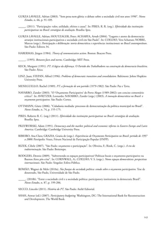 GURZA LAVALLE, Adrian (2003). “Sem pena nem glória: o debate sobre a sociedade civil nos anos 1990”. Novos
Estudos, n. 66, p. 91-109.
_____. (2011). “Participação: valor, utilidade, efeitos e causa”. In: PIRES, R. R. (org.). Efetividade das instituições
participativas no Brasil: estratégias de avaliação. Brasília: Ipea.
GURZA LAVALLE, Adrian; HOUTZAGER, Peter; ACHARYA, Arnab (2004). “Lugares e atores da democracia:
arranjos institucionais participativos e sociedade civil em São Paulo”. In: COELHO, Vera Schattan; NOBRE,
Marcos (orgs.). Participação e deliberação: teoria democrática e experiências institucionais no Brasil contemporâneo.
São Paulo: Editora 34.
HABERMAS, Jürgen (1984). Theory of communicative action. Boston: Beacon Press.
_____. (1995). Between facts and norms. Cambridge: MIT Press.
KECK, Margaret (1991). PT: A lógica da diferença. O Partido dos Trabalhadores na construção da democracia brasileira.
São Paulo: Ática.
LINZ, Juan; STEPAN, Alfred (1996). Problems of democratic transition and consolidation. Baltimore: Johns Hopkins
University Press.
MENEGUELLO, Rachel (1989). PT: a formação de um partido (1979-1982). São Paulo: Paz e Terra.
NAVARRO, Zander (2003). “O ‘Orçamento Participativo’ de Porto Alegre (1989-2002): um conciso comentário
crítico”. In: AVRITZER, Leonardo; NAVARRO, Zander (orgs.) (2003). A inovação democrática no Brasil: o
orçamento participativo. São Paulo: Cortez.
OTTMANN, Göetz (2006). “Cidadania mediada: processos de democratização da política municipal no Brasil”.
Novos Estudos, n. 74, p. 155-175.
PIRES, Roberto R. C. (org.) (2011). Efetividade das instituições participativas no Brasil: estratégias de avaliação.
Brasília: Ipea.
PRZEWORSKI, Adam (1991). Democracy and the market: political and economic reforms in Eastern Europe and Latin
America. Cambridge: Cambridge University Press.
RIBEIRO, Ana Clara; GRAZIA, Grazia de (orgs.). Experiências de Orçamento Participativo no Brasil: período de 1997
a 2000. Petrópolis: Vozes, Fórum Nacional de Participação Popular (FNPP).
RIZEK, Cibele (2007). “São Paulo: orçamento e participação”. In: Oliveira, F.; Rizek, C. (orgs.). A era da
indeterminação. São Paulo: Boitempo.
RODGERS, Dennis (2009). “Subvertendo os espaços participativos? Políticas locais e orçamento participativo na
Buenos Aires pós-crise”. In: CORNWALL, A.; COELHO, V. S. (orgs.). Novos espaços democráticos: perspectivas
internacionais. São Paulo: Singular; Esfera Pública.
ROMÃO, Wagner de Melo (2010a). Nas franjas da sociedade política: estudo sobre o orçamento participativo. Tese de
doutorado, São Paulo, Universidade de São Paulo.
_____. (2010b). “Entre a sociedade civil e a sociedade política: participatory institutions in democratic Brazil”.
Novos Estudos, n. 87, p. 199-206.
SECCO, Lincoln (2011). História do PT. São Paulo: Ateliê Editorial.
SHAH, Anwar (ed.) (2007). Participatory budgeting. Washington, DC: The International Bank for Reconstruction
and Development, The World Bank.

143

 