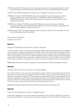 SOUZA, Luciana (2010). Do local para o nacional: o orçamento participativo e as novas práticas políticas petistas. Tese de
doutorado, Programa de Pós-Graduação em Ciência Política, São Carlos, Universidade Federal de São Carlos.
TAYLOR, Charles (1985). Philosophy and the human sciences. Cambridge: Cambridge University Press.
TEIXEIRA, Ana Claudia; ALBUQUERQUE, Maria do Carmo (2006). “Orçamentos Participativos: projetos
políticos, partilha de poder e alcance democrático”. In: DAGNINO, Evelina; OLVERA, Alberto J.;
PANFICHI, Aldo (orgs.). A disputa pela construção democrática na América Latina. São Paulo: Paz e Terra;
Campinas: Ed. Unicamp.
TEIXEIRA, Ana Claudia; TATAGIBA, Luciana (2005). Movimentos sociais e sistema político: os desafios da
participação. São Paulo: Instituto Pólis, PUC-SP. (Observatório dos Direitos do Cidadão: acompanhamento e
análise de políticas públicas da cidade de São Paulo, 25).
WAMPLER, Brian (2007). Participatory budgeting in Brazil: contestation, cooperation, and accountability. University
Park: The Pennsylvania State University Press.

Artigo recebido em 24/01/2011
Aprovado em 25/11/2011

Resumo
O Eclipse da Sociedade Política nos Estudos sobre o Orçamento Participativo
A literatura acadêmica sobre os novos espaços de participação surgidos no Brasil da redemocratização tem privilegiado
sua caracterização como lugares de protagonismo da sociedade civil. Essa visão se torna ainda mais marcante nos textos
sobre as experiências de Orçamento Participativo. Este artigo sustenta que tal enfoque limita a compreensão sobre tais
instâncias de participação, pois obscurece a influência fundamental que as dinâmicas próprias da sociedade política
exercem sobre esses espaços. Busca-se reconstituir as origens dessa lacuna a partir da análise da obra de Leonardo
Avritzer sobre as relações entre a sociedade civil e o Estado e as inovações institucionais da democracia participativa.
Palavras-chave: Orçamento Participativo; Sociedade civil; Sociedade política; Democracia participativa; Estado.

Abstract
The Eclipse of the Political Society in the Studies on Participatory Budgeting
The academic literature on the new spaces of participation emerged in Brazil’s re-democratization has focused its
characterization as areas of civil society protagonism. This view becomes even more pronounced in the papers on the
experiences of participatory budgeting. This article argues that such approach limits the understanding about these
instances of participation, because it obscures the fundamental influence that the political society dynamics have on
these spaces. We aim at reconstructing the origins of this gap, by analyzing the work of Leonardo Avritzer on relations
between civil society and state and institutional innovations of participatory democracy.
Keywords: Participatory budgeting; Civil society; Political society; Participatory democracy; State.

Resumé
L’éclipse de la Société Politique dans les études sur le Budget Participatif
La littérature académique sur les nouveaux espaces de participation qui sont apparus au Brésil à partir du retour à
la démocratie, privilégie leur caractérisation en tant qu’arènes protagonistes de la société civile. Cet abordage ressort

144

 
