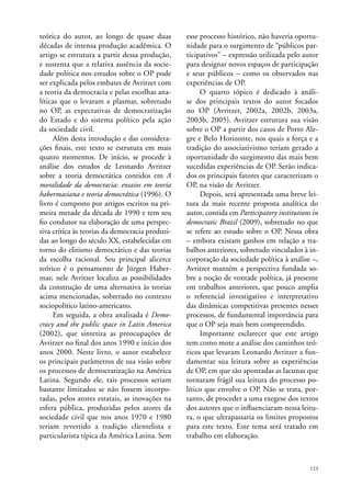 teórica do autor, ao longo de quase duas
décadas de intensa produção acadêmica. O
artigo se estrutura a partir dessa produção,
e sustenta que a relativa ausência da sociedade política nos estudos sobre o OP pode
ser explicada pelos embates de Avritzer com
a teoria da democracia e pelas escolhas analíticas que o levaram a plasmar, sobretudo
no OP, as expectativas de democratização
do Estado e do sistema político pela ação
da sociedade civil.
Além desta introdução e das considerações finais, este texto se estrutura em mais
quatro momentos. De início, se procede à
análise dos estudos de Leonardo Avritzer
sobre a teoria democrática contidos em A
moralidade da democracia: ensaios em teoria
habermasiana e teoria democrática (1996). O
livro é composto por artigos escritos na primeira metade da década de 1990 e tem seu
fio condutor na elaboração de uma perspectiva crítica às teorias da democracia produzidas ao longo do século XX, estabelecidas em
torno do elitismo democrático e das teorias
da escolha racional. Seu principal alicerce
teórico é o pensamento de Jürgen Habermas; nele Avritzer localiza as possibilidades
da construção de uma alternativa às teorias
acima mencionadas, sobretudo no contexto
sociopolítico latino-americano.
Em seguida, a obra analisada é Democracy and the public space in Latin America
(2002), que sintetiza as preocupações de
Avritzer no final dos anos 1990 e início dos
anos 2000. Neste livro, o autor estabelece
os principais parâmetros de sua visão sobre
os processos de democratização na América
Latina. Segundo ele, tais processos seriam
bastante limitados se não fossem incorporadas, pelos atores estatais, as inovações na
esfera pública, produzidas pelos atores da
sociedade civil que nos anos 1970 e 1980
teriam revertido a tradição clientelista e
particularista típica da América Latina. Sem

esse processo histórico, não haveria oportunidade para o surgimento de “públicos participativos” – expressão utilizada pelo autor
para designar novos espaços de participação
e seus públicos – como os observados nas
experiências de OP.
O quarto tópico é dedicado à análise dos principais textos do autor focados
no OP (Avritzer, 2002a, 2002b, 2003a,
2003b, 2005). Avritzer estrutura sua visão
sobre o OP a partir dos casos de Porto Alegre e Belo Horizonte, nos quais a força e a
tradição do associativismo teriam gerado a
oportunidade do surgimento das mais bem
sucedidas experiências de OP. Serão indicados os principais fatores que caracterizam o
OP, na visão de Avritzer.
Depois, será apresentada uma breve leitura da mais recente proposta analítica do
autor, contida em Participatory institutions in
democratic Brazil (2009), sobretudo no que
se refere ao estudo sobre o OP. Nessa obra
– embora existam ganhos em relação a trabalhos anteriores, sobretudo vinculados à incorporação da sociedade política à análise –,
Avritzer mantém a perspectiva fundada sobre a noção de vontade política, já presente
em trabalhos anteriores, que pouco amplia
o referencial investigativo e interpretativo
das dinâmicas competitivas presentes nesses
processos, de fundamental importância para
que o OP seja mais bem compreendido.
Importante esclarecer que este artigo
tem como mote a análise dos caminhos teóricos que levaram Leonardo Avritzer a fundamentar sua leitura sobre as experiências
de OP, em que são apontadas as lacunas que
tornaram frágil sua leitura do processo político que envolve o OP. Não se trata, portanto, de proceder a uma exegese dos textos
dos autores que o influenciaram nessa leitura, o que ultrapassaria os limites propostos
para este texto. Este tema será tratado em
trabalho em elaboração.

123

 