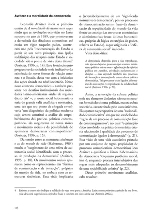 Avritzer e a moralidade da democracia

Leonardo Avritzer inicia o primeiro
ensaio de A moralidade da democracia sugerindo que as revoluções ocorridas no Leste
europeu no ano de 1989, que promoveram
a derrubada das ditaduras comunistas até
então em vigor naqueles países, ocorreram não pela “reestruturação do Estado a
partir de um novo princípio, mas (pel)a
redefinição das relações entre Estado e sociedade sob o ponto de vista desta última”
(Avritzer, 1996, p. 14). Esse fortalecimento
progressivo da sociedade seria indicativo da
existência de novas formas de relação entre
esta e o Estado, dessa vez com a iniciativa
das ações situada no nível societário. Nesse
novo contexto democrático – também presente nos desafios institucionais das sociedades latino-americanas saídas de regimes
ditatoriais4 –, a teoria social habermasiana
seria de grande valia analítica e normativa,
uma vez que seu ponto de chegada envolveria “um diagnóstico da política moderna
cujo centro constitui a análise do empobrecimento das práticas políticas contemporâneas, do surgimento de novos atores
e movimento sociais e da possibilidade de
aprimorar democracias contemporâneas”
(Avritzer, 1996, p. 15).
Da tensão entre as estruturas sistêmicas
e as do mundo da vida (Habermas, 1984)
resulta o “surgimento de uma esfera de autonomia social identificada com o processo de produção da democracia” (Avritzer,
1996, p. 18). Os movimentos sociais aparecem como os representantes das “formas
de comunicação e de interação”, próprias
do mundo da vida, no embate com as estruturas sistêmicas. Essa visão implicaria

o (re)estabelecimento de um “significado
normativo à democracia”, pois os processos
de democratização seriam fruto da demarcação da especificidade do mundo da vida
frente ao avanço das estruturas econômicas
e administrativas (essas últimas burocráticas, próprias da lógica estratégica do poder,
relativa ao Estado), o que originaria a “esfera de autonomia social” indicada.
Vista dessa ótica:
A democracia depende, para a sua reprodução,
não apenas daqueles processos que ocorrem no sistema político strictu sensu – aglutinação da opinião
pública em partidos, atividades parlamentares e
eleições –, mas depende também dos processos
de formação e renovação de uma cultura política
democrática. Tais processos estão ligados à formação de associações e à reprodução da solidariedade
social (Avritzer, 1996, p. 20).

Assim, a renovação da cultura política
teria seu elemento dinâmico não nas estruturas formais do sistema político, mas na esfera
societária, caracterizada pelo associativismo.
Ela aparece na perspectiva de uma “racionalidade comunicativa” em que são estabelecidas
“regras de um processo de comunicação livre
de constrangimentos”, no qual “o princípio
ético envolvido na prática democrática estaria relacionado à qualidade dos processos de
comunicação ligados à democracia” (p. 21).
Essa visão de uma vida associativa pautada
por um conjunto de regras propiciador de
processos comunicativos democráticos leva
Avritzer a qualificar a leitura habermasiana
da democracia “enquanto problema moral,
isto é, enquanto procura intersubjetiva das
regras mais adequadas ao desenvolvimento
de uma sociabilidade coletiva” (p. 22).
Desse primeiro movimento analítico,
cabe ressaltar:

4	 Embora o autor não indique a validade de suas teses para a América Latina neste primeiro capítulo de seu livro,
essa ideia será sugerida nos capítulos finais e também em outra obra sua (Avritzer, 2002a).

124

 