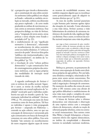 (a)	 a perspectiva que vincula a democratização à constituição de uma esfera societária autônoma (esfera pública) em relação
ao Estado – subtende-se, também, em relação ao mercado, embora essa dimensão
seja pouco explorada –, de certo modo
produzida no embate de movimentos sociais contra as estruturas sistêmicas. Essa
perspectiva dialoga, na visão de Avritzer,
com a “integração de novos atores, novas
práticas e novas relações entre Estado e
sociedade civil” (p. 22);
(b)	o estabelecimento de um “significado
normativo à democracia”, relacionado
ao reconhecimento da esfera societária
como seu núcleo dinâmico. A “crítica ao
exercício do poder” deverá ser feita pelos
“públicos não institucionalizados e não
institucionalizáveis”, no âmbito da “esfera pública” (p. 75);
(c)	 a vinculação de certa “cultura política
democrática” à ação comunicativa livre
de constrangimentos próprios das estruturas sistêmicas, com as regras próprias
das modalidades de interação social
(mundo da vida).
A segunda confrontação de Avritzer é
com os teóricos da escolha racional. Segundo o autor, as teorias da escolha racional
compreendem um arsenal explicativo da “realidade” social pelo qual o indivíduo estabeleceria sua ação no mundo a partir da “maximização individual da utilidade” (Avritzer,
1996, p. 79), orientação esta tanto do homo
economicus como do homo politicus. Tal foco
no indivíduo é oposto à visão propugnada
por Avritzer – amparada em Habermas –,
centrada na ação coletiva, uma vez que sua
concepção de democracia é estruturada pela
ação comunicativa em busca da formação de
consensos em uma esfera pública. Esta seria
fundada “não somente no reconhecimento
do outro enquanto alguém capaz de tornar

os recursos da sociabilidade escassos, mas
também enquanto alguém que eu reconheço
como potencialmente capaz de adquirir os
mesmos direitos que eu” (p. 81).
As teses da escolha racional pautariam
a ação humana pelo interesse egoísta típico
das situações de mercado. Como alternativa
a essa visão única, Avritzer acentua a visão
habermasiana da existência de estruturas sistêmicas e do mundo da vida, regidas por lógicas distintas. Para o autor, os teóricos da escolha racional ensejariam uma visão da política
que nega as bases consensuais da ação, transformando a defesa de interesses privados em único
critério para a ação, ao substituir a ideia de argumentação própria à política pela ideia de barganha
própria ao mercado. Com isso, acentua-se a dinâmica das instituições políticas encarregadas de coordenar a disputa estratégica entre atores sociais,
ao mesmo tempo que as dimensões pactuadas e
negociadas da política são ignoradas (Avritzer,
1996, p. 93-94).

Reforça-se, portanto, no pensamento de
Avritzer, uma separação de fundo entre dinâmicas próprias do agir político. Por um lado,
uma dinâmica estratégica, relacionada às disputas entre atores sociais concorrentes. Por
outro lado, a dinâmica comunicativa, relacionada à negociação e formação de consensos.
No momento da análise dos textos do autor
sobre o OP, veremos como essa divisão do
agir político dificultará o estabelecimento de
uma visão mais ampla e completa do autor
sobre essas experiências de participação.
A leitura de Avritzer sobre o elitismo
democrático está relacionada à observação
de uma ruptura teórica com a concepção
clássica de democracia, calcada na noção de
soberania popular absoluta, como no contrato social rousseauniano. Para autores como
Max Weber e Joseph Schumpeter, o funcionamento efetivo dos regimes democráticos,
no âmbito da complexidade e dimensão
inerente às sociedades nacionais modernas,

125

 