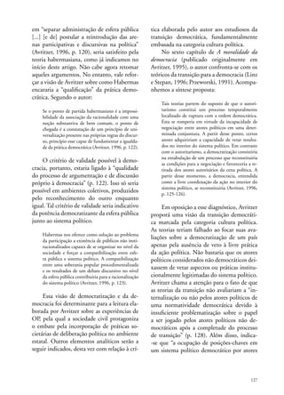 em “separar administração de esfera pública
[...] [e de] postular a reintrodução das arenas participativas e discursivas na política”
(Avritzer, 1996, p. 120), seria satisfeito pela
teoria habermasiana, como já indicamos no
início deste artigo. Não cabe agora retomar
aqueles argumentos. No entanto, vale reforçar a visão de Avritzer sobre como Habermas
encararia a “qualificação” da prática democrática. Segundo o autor:
Se o ponto de partida habermasiano é a impossibilidade da associação da racionalidade com uma
noção substantiva de bem comum, o ponto de
chegada é a constatação de um princípio de universalização presente nas próprias regras do discurso, princípio esse capaz de fundamentar a igualdade da prática democrática (Avritzer, 1996, p. 122).

O critério de validade possível à democracia, portanto, estaria ligado à “qualidade
do processo de argumentação e de discussão
próprio à democracia” (p. 122). Isso só seria
possível em ambientes coletivos, produzidos
pelo reconhecimento do outro enquanto
igual. Tal critério de validade seria indicativo
da potência democratizante da esfera pública
junto ao sistema político.
Habermas nos oferece como solução ao problema
da participação a existência de públicos não institucionalizados capazes de se organizar no nível da
sociedade e forçar a compatibilização entre esfera pública e sistema político. A compatibilização
entre uma soberania popular procedimentalizada
e os resultados de um debate discursivo no nível
da esfera pública contribuiria para a racionalização
do sistema político (Avritzer, 1996, p. 123).

Essa visão de democratização e da democracia foi determinante para a leitura elaborada por Avritzer sobre as experiências de
OP, pela qual a sociedade civil protagoniza
o embate pela incorporação de práticas societárias de deliberação política no ambiente
estatal. Outros elementos analíticos serão a
seguir indicados, desta vez com relação à crí-

tica elaborada pelo autor aos estudiosos da
transição democrática, fundamentalmente
embasada na categoria cultura política.
No sexto capítulo de A moralidade da
democracia (publicado originalmente em
Avritzer, 1995), o autor confronta-se com os
teóricos da transição para a democracia (Linz
e Stepan, 1996; Przeworski, 1991). Acompanhemos a síntese proposta:
Tais teorias partem do suposto de que o autoritarismo constitui um processo temporalmente
localizado de ruptura com a ordem democrática.
Esta se romperia em virtude da incapacidade de
negociação entre atores políticos em uma determinada conjuntura. A partir desse ponto, certos
atores adquiririam a capacidade de vetar resultados no interior do sistema político. Em contraste
com o autoritarismo, a democratização consistiria
na entabulação de um processo que reconstituiria
as condições para a negociação e favoreceria a retirada dos atores autoritários da cena política. A
partir desse momento, a democracia, entendida
como a livre coordenação da ação no interior do
sistema político, se reconstituiria (Avritzer, 1996,
p. 125-126).

Em oposição a esse diagnóstico, Avritzer
proporá uma visão da transição democrática marcada pela categoria cultura política.
As teorias teriam falhado ao focar suas avaliações sobre a democratização de um país
apenas pela ausência de veto à livre prática
da ação política. Não bastaria que os atores
políticos considerados não democráticos deixassem de vetar aspectos ou práticas institucionalmente legitimadas do sistema político.
Avritzer chama a atenção para o fato de que
as teorias da transição não avaliariam a “internalização ou não pelos atores políticos de
uma normatividade democrática devido à
insuficiente problematização sobre o papel
a ser jogado pelos atores políticos não democráticos após a completude do processo
de transição” (p. 128). Além disso, indica-se que “a ocupação de posições-chaves em
um sistema político democrático por atores

127

 