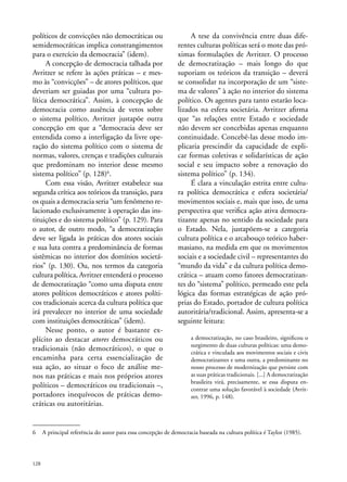 políticos de convicções não democráticas ou
semidemocráticas implica constrangimentos
para o exercício da democracia” (idem).
A concepção de democracia talhada por
Avritzer se refere às ações práticas – e mesmo às “convicções” – de atores políticos, que
deveriam ser guiadas por uma “cultura política democrática”. Assim, à concepção de
democracia como ausência de vetos sobre
o sistema político, Avritzer justapõe outra
concepção em que a “democracia deve ser
entendida como a interligação da livre operação do sistema político com o sistema de
normas, valores, crenças e tradições culturais
que predominam no interior desse mesmo
sistema político” (p. 128)6.
Com essa visão, Avritzer estabelece sua
segunda crítica aos teóricos da transição, para
os quais a democracia seria “um fenômeno relacionado exclusivamente à operação das instituições e do sistema político” (p. 129). Para
o autor, de outro modo, “a democratização
deve ser ligada às práticas dos atores sociais
e sua luta contra a predominância de formas
sistêmicas no interior dos domínios societários” (p. 130). Ou, nos termos da categoria
cultura política, Avritzer entenderá o processo
de democratização “como uma disputa entre
atores políticos democráticos e atores políticos tradicionais acerca da cultura política que
irá prevalecer no interior de uma sociedade
com instituições democráticas” (idem).
Nesse ponto, o autor é bastante explícito ao destacar atores democráticos ou
tradicionais (não democráticos), o que o
encaminha para certa essencialização de
sua ação, ao situar o foco de análise menos nas práticas e mais nos próprios atores
políticos – democráticos ou tradicionais –,
portadores inequívocos de práticas democráticas ou autoritárias.

A tese da convivência entre duas diferentes culturas políticas será o mote das próximas formulações de Avritzer. O processo
de democratização – mais longo do que
suporiam os teóricos da transição – deverá
se consolidar na incorporação de um “sistema de valores” à ação no interior do sistema
político. Os agentes para tanto estarão localizados na esfera societária. Avritzer afirma
que “as relações entre Estado e sociedade
não devem ser concebidas apenas enquanto
continuidade. Concebê-las desse modo implicaria prescindir da capacidade de explicar formas coletivas e solidarísticas de ação
social e seu impacto sobre a renovação do
sistema político” (p. 134).
É clara a vinculação estrita entre cultura política democrática e esfera societária/
movimentos sociais e, mais que isso, de uma
perspectiva que verifica ação ativa democratizante apenas no sentido da sociedade para
o Estado. Nela, justapõem-se a categoria
cultura política e o arcabouço teórico habermasiano, na medida em que os movimentos
sociais e a sociedade civil – representantes do
“mundo da vida” e da cultura política democrática – atuam como fatores democratizantes do “sistema” político, permeado este pela
lógica das formas estratégicas de ação próprias do Estado, portador de cultura política
autoritária/tradicional. Assim, apresenta-se a
seguinte leitura:
a democratização, no caso brasileiro, significou o
surgimento de duas culturas políticas: uma democrática e vinculada aos movimentos sociais e civis
democratizantes e uma outra, a predominante no
nosso processo de modernização que persiste com
as suas práticas tradicionais. [...] A democratização
brasileira virá, precisamente, se essa disputa encontrar uma solução favorável à sociedade (Avritzer, 1996, p. 148).

6	 A principal referência do autor para essa concepção de democracia baseada na cultura política é Taylor (1985).

128

 