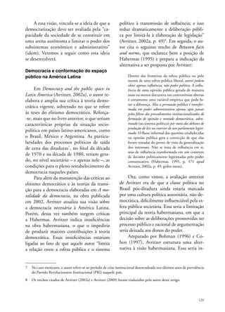 A essa visão, vincula-se a ideia de que a
democratização deve ser avaliada pela “capacidade da sociedade de se constituir em
uma arena autônoma e limitar o poder dos
subsistemas econômico e administrativo”
(idem). Veremos a seguir como esta ideia
se desenvolverá.
Democracia e conformação do espaço
público na América Latina

Em Democracy and the public space in
Latin America (Avritzer, 2002a), o autor reelabora e amplia sua crítica à teoria democrática vigente, sobretudo no que se refere
às teses do elitismo democrático. Reforça-se, mais que no livro anterior, o que seriam
características próprias da situação sociopolítica em países latino-americanos, como
o Brasil, México e Argentina. As particularidades dos processos políticos de saída
de cena das ditaduras7, no final da década
de 1970 e na década de 1980, teriam gerado, no nível societário – e apenas nele –, as
condições para o pleno restabelecimento da
democracia naqueles países.
Para além da manutenção das críticas ao
elitismo democrático e às teorias da transição para a democracia elaboradas em A moralidade da democracia, na obra publicada
em 2002, Avritzer atualiza sua visão sobre
a democracia necessária à América Latina.
Porém, dessa vez também surgem críticas
a Habermas. Avritzer indica insuficiências
na obra habermasiana, o que o impediria
de produzir maiores contribuições à teoria
democrática. Essas insuficiências estariam
ligadas ao fato de que aquele autor “limita
a relação entre a esfera pública e o sistema

político à transmissão de influência; e isso
reduz dramaticamente a deliberação pública por limitá-la à elaboração de legislação”
(Avritzer, 2002a, p. 49)8. Em seguida, o autor cita o seguinte trecho de Between facts
and norms, que esclarece bem a posição de
Habermas (1995) e prepara a indicação da
alternativa a ser proposta por Avritzer:
Dentro das fronteiras da esfera pública ou pelo
menos de uma esfera pública liberal, atores podem
obter apenas influência, não poder político. A influência de uma opinião pública gerada de maneira
mais ou menos discursiva em controvérsias abertas
é certamente uma variável empírica que pode fazer a diferença. Mas a persuasão pública é transformada em poder administrativo apenas após passar
pelos filtros dos procedimentos institucionalizados de
formação de opinião e vontade democrática, adentrando (ao sistema político) por meio dos debates de
produção de leis no interior de um parlamento legitimado. O fluxo informal das questões estabelecidas
na opinião pública gera a convicção de que elas
foram testadas do ponto de vista da generalização
dos interesses. Não se trata de influência em si,
mas de influência transformada em um contexto
de decisões politicamente legitimadas pelo poder
comunicativo (Habermas, 1995, p. 371 apud
Avritzer, 2002a, p. 49; grifos meus).

Ora, como vimos, a avaliação anterior
de Avritzer era de que a classe política no
Brasil pós-ditadura ainda estaria marcada
por uma cultura política autoritária, não democrática, dificilmente influenciável pela esfera pública societária. Essa seria a limitação
principal da teoria habermasiana, em que a
decisão sobre as deliberações promovidas no
processo público e racional de argumentação
seria deixada aos donos do poder.
Amparado por Bohman (1996) e Cohen (1997), Avritzer estrutura uma alternativa à visão habermasiana. Essa seria in-

7	 No caso mexicano, o autor refere-se ao período de crise institucional desencadeada nos últimos anos de prevalência
do Partido Revolucionário Institucional (PRI) naquele país.
8	 Os trechos citados de Avritzer (2002a) e Avritzer (2009) foram traduzidos pelo autor deste artigo.

129

 
