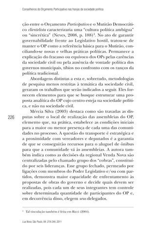 Conselheiros do Orçamento Participativo nas franjas da sociedade política

226

ção entre o Orçamento Participativo e o Mutirão Democrático clientelista caracterizaria uma “cultura política ambígua”
ou “sincrética” (Neves, 2008, p. 188)4. No ato de garantir
governabilidade frente ao Legislativo hostil, tratou-se de
manter o OP como a referência básica para o Mutirão, conciliando-se novas e velhas práticas políticas. Permanece a
explicação do fracasso ou equívoco dos OPs pelas carências
da sociedade civil ou pela ausência de vontade política dos
governos municipais, tíbios no confronto com os ranços da
política tradicional.
Abordagens distintas a esta e, sobretudo, metodologias
de pesquisa menos restritas à temática da sociedade civil,
geraram os trabalhos que serão indicados a seguir. Eles fornecem elementos para que se busque estruturar uma proposta analítica do OP cujo centro esteja na sociedade política, e não na sociedade civil.
Mércia Silva (2003) destaca como são travadas as disputas sobre o local de realização das assembleias do OP,
elemento que, na prática, estabelece as condições iniciais
para a maior ou menor presença de cada uma das comunidades no processo. A questão do transporte é estratégica e
a proximidade com vereadores e deputados é a garantia
de que se conseguirão recursos para o aluguel de ônibus
para que a comunidade vá às assembleias. A autora também indica como as decisões da regional Venda Nova são
centralizadas pelo chamado grupo dos “cobras”, constituído por seis lideranças. Esse grupo fechado, permeado por
ligações com membros do Poder Legislativo e/ou com partidos, demonstra maior capacidade de enfrentamento às
propostas de obras do governo e decide quais devem ser
realizadas, pois cada um de seus integrantes tem controle
sobre determinada quantidade de participantes do OP e,
em decorrência disso, elegem seus delegados.
4

Tal vinculação também é feita em Ricci (2004).

Lua Nova, São Paulo, 84: 219-244, 2011

 