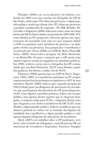 Wagner de Melo Romão

Wampler (2004), em survey aleatório via telefone, realizado em 2003 com uma amostra de delegados do OP de
São Paulo, indica que 37% disseram pertencer a algum partido político, sendo que dentre eles, 87% disseram pertencer
a partidos considerados de esquerda – PT, PSB, PCdoB e PV.
Carvalho e Felgueiras (2000) indicaram como, entre os conselheiros do OP de Santo André, no período de 1997-1998, 47%
eram ﬁliados ao PT, proporção referente apenas aos representantes da sociedade civil, uma vez que naquela cidade
o COP era paritário entre membros do governo e os delegados eleitos nas plenárias. Essa proporção é semelhante à
encontrada por Neves (2008), no COP de Barra Mansa-RJ.
Nylen (2002) desenvolveu pesquisa em Belo Horizonte
e em Betim-MG. O autor constatou que o OP atraía mais
aqueles agentes sociais já engajados em atividades políticas.
Em 1998, realizou survey com os delegados do OP, constatando que, em Belo Horizonte, 23,5% eram ﬁliados a partidos políticos. Em Betim, o índice foi de 39,3%.
Filomena (2006) apurou que no COP de Porto Alegre,
entre 1992 e 2004, os conselheiros próximos ao PT sempre
representaram frações próximas ou superiores a 40% de seus
membros. Baierle (2002) indicou que, segundo pesquisa da
ONG Cidade junto aos dirigentes de associações de moradores que participaram das plenárias do OP porto-alegrense,
13,8% eram ligados a partidos políticos. Sobre esse mesmo
público, mas apenas dentre aqueles que se elegeram delegados, o número subia para 21,6%, e daqueles dentre estes
que chegaram a ser eleitos conselheiros do OP, 31,8% eram
ﬁliados a algum partido político. Pode-se considerar que esse
número poderia ser maior em se tratando das ligações da
totalidade dos conselheiros a algum partido político, e não
apenas daqueles dirigentes de associações de moradores.
Rizek (2007), em trabalho sobre o OP paulistano, veriﬁcou o livre-trânsito de delegados e conselheiros do OP em
assessorias de vereadores e deputados. Teixeira e Tatagiba
Lua Nova, São Paulo, 84: 219-244, 2011

227

 