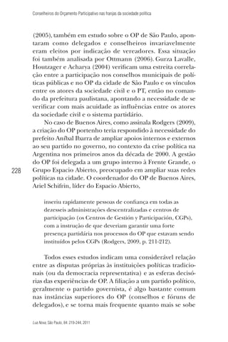 Conselheiros do Orçamento Participativo nas franjas da sociedade política

228

(2005), também em estudo sobre o OP de São Paulo, apontaram como delegados e conselheiros invariavelmente
eram eleitos por indicação de vereadores. Essa situação
foi também analisada por Ottmann (2006). Gurza Lavalle,
Houtzager e Acharya (2004) veriﬁcam uma estreita correlação entre a participação nos conselhos municipais de políticas públicas e no OP da cidade de São Paulo e os vínculos
entre os atores da sociedade civil e o PT, então no comando da prefeitura paulistana, apontando a necessidade de se
veriﬁcar com mais acuidade as inﬂuências entre os atores
da sociedade civil e o sistema partidário.
No caso de Buenos Aires, como assinala Rodgers (2009),
a criação do OP portenho teria respondido à necessidade do
prefeito Aníbal Ibarra de ampliar apoios internos e externos
ao seu partido no governo, no contexto da crise política na
Argentina nos primeiros anos da década de 2000. A gestão
do OP foi delegada a um grupo interno à Frente Grande, o
Grupo Espacio Abierto, preocupado em ampliar suas redes
políticas na cidade. O coordenador do OP de Buenos Aires,
Ariel Schifrin, líder do Espacio Abierto,
inseriu rapidamente pessoas de conﬁança em todas as
dezesseis administrações descentralizadas e centros de
participação (os Centros de Gestión y Participación, CGPs),
com a instrução de que deveriam garantir uma forte
presença partidária nos processos do OP que estavam sendo
instituídos pelos CGPs (Rodgers, 2009, p. 211-212).

Todos esses estudos indicam uma considerável relação
entre as disputas próprias às instituições políticas tradicionais (ou da democracia representativa) e as esferas decisórias das experiências de OP. A ﬁliação a um partido político,
geralmente o partido governista, é algo bastante comum
nas instâncias superiores do OP (conselhos e fóruns de
delegados), e se torna mais frequente quanto mais se sobe
Lua Nova, São Paulo, 84: 219-244, 2011

 