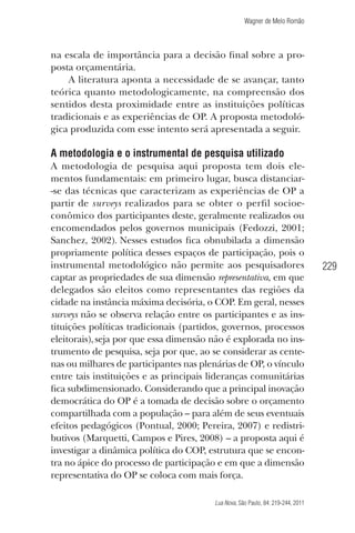 Wagner de Melo Romão

na escala de importância para a decisão ﬁnal sobre a proposta orçamentária.
A literatura aponta a necessidade de se avançar, tanto
teórica quanto metodologicamente, na compreensão dos
sentidos desta proximidade entre as instituições políticas
tradicionais e as experiências de OP. A proposta metodológica produzida com esse intento será apresentada a seguir.

A metodologia e o instrumental de pesquisa utilizado
A metodologia de pesquisa aqui proposta tem dois elementos fundamentais: em primeiro lugar, busca distanciar-se das técnicas que caracterizam as experiências de OP a
partir de surveys realizados para se obter o perﬁl socioeconômico dos participantes deste, geralmente realizados ou
encomendados pelos governos municipais (Fedozzi, 2001;
Sanchez, 2002). Nesses estudos ﬁca obnubilada a dimensão
propriamente política desses espaços de participação, pois o
instrumental metodológico não permite aos pesquisadores
captar as propriedades de sua dimensão representativa, em que
delegados são eleitos como representantes das regiões da
cidade na instância máxima decisória, o COP. Em geral, nesses
surveys não se observa relação entre os participantes e as instituições políticas tradicionais (partidos, governos, processos
eleitorais), seja por que essa dimensão não é explorada no instrumento de pesquisa, seja por que, ao se considerar as centenas ou milhares de participantes nas plenárias de OP, o vínculo
entre tais instituições e as principais lideranças comunitárias
ﬁca subdimensionado. Considerando que a principal inovação
democrática do OP é a tomada de decisão sobre o orçamento
compartilhada com a população – para além de seus eventuais
efeitos pedagógicos (Pontual, 2000; Pereira, 2007) e redistributivos (Marquetti, Campos e Pires, 2008) – a proposta aqui é
investigar a dinâmica política do COP, estrutura que se encontra no ápice do processo de participação e em que a dimensão
representativa do OP se coloca com mais força.
Lua Nova, São Paulo, 84: 219-244, 2011

229

 