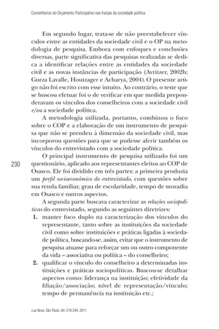 Conselheiros do Orçamento Participativo nas franjas da sociedade política

230

Em segundo lugar, trata-se de não preestabelecer vínculos entre as entidades da sociedade civil e o OP na metodologia de pesquisa. Embora com enfoques e conclusões
diversas, parte signiﬁcativa das pesquisas realizadas se dedica a identiﬁcar relações entre as entidades da sociedade
civil e as novas instâncias de participação (Avritzer, 2002b;
Gurza Lavalle, Houtzager e Acharya, 2004). O presente artigo não foi escrito com esse intuito. Ao contrário, o teste que
se buscou efetuar foi o de veriﬁcar em que medida preponderavam os vínculos dos conselheiros com a sociedade civil
e/ou a sociedade política.
A metodologia utilizada, portanto, combinou o foco
sobre o COP e a elaboração de um instrumento de pesquisa que não se prendeu à dimensão da sociedade civil, mas
incorporou questões para que se pudesse aferir também os
vínculos do entrevistado com a sociedade política.
O principal instrumento de pesquisa utilizado foi um
questionário, aplicado aos representantes eleitos ao COP de
Osasco. Ele foi dividido em três partes: a primeira produzia
um perﬁl socioeconômico do entrevistado, com questões sobre
sua renda familiar, grau de escolaridade, tempo de moradia
em Osasco e outros aspectos.
A segunda parte buscava caracterizar as relações sociopolíticas do entrevistado, segundo as seguintes diretrizes:
1. manter foco duplo na caracterização dos vínculos do
representante, tanto sobre as instituições da sociedade
civil como sobre instituições e práticas ligadas à sociedade política, buscando-se, assim, evitar que o instrumento de
pesquisa atuasse para reforçar um ou outro componente
da vida – associativa ou política – do conselheiro;
2. qualiﬁcar o vínculo do conselheiro a determinadas instituições e práticas sociopolíticas. Buscou-se detalhar
aspectos como: liderança na instituição; efetividade da
ﬁliação/associação; nível de representação/vínculo;
tempo de permanência na instituição etc.;
Lua Nova, São Paulo, 84: 219-244, 2011

 