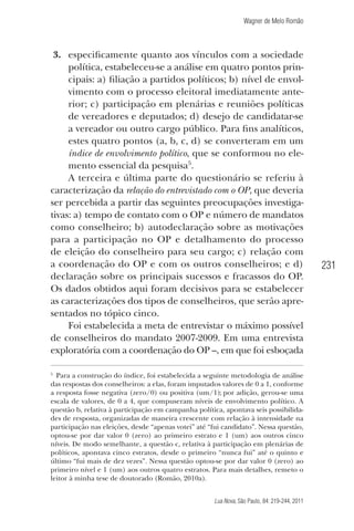 Wagner de Melo Romão

3. especiﬁcamente quanto aos vínculos com a sociedade
política, estabeleceu-se a análise em quatro pontos principais: a) ﬁliação a partidos políticos; b) nível de envolvimento com o processo eleitoral imediatamente anterior; c) participação em plenárias e reuniões políticas
de vereadores e deputados; d) desejo de candidatar-se
a vereador ou outro cargo público. Para ﬁns analíticos,
estes quatro pontos (a, b, c, d) se converteram em um
índice de envolvimento político, que se conformou no elemento essencial da pesquisa5.
A terceira e última parte do questionário se referiu à
caracterização da relação do entrevistado com o OP, que deveria
ser percebida a partir das seguintes preocupações investigativas: a) tempo de contato com o OP e número de mandatos
como conselheiro; b) autodeclaração sobre as motivações
para a participação no OP e detalhamento do processo
de eleição do conselheiro para seu cargo; c) relação com
a coordenação do OP e com os outros conselheiros; e d)
declaração sobre os principais sucessos e fracassos do OP.
Os dados obtidos aqui foram decisivos para se estabelecer
as caracterizações dos tipos de conselheiros, que serão apresentados no tópico cinco.
Foi estabelecida a meta de entrevistar o máximo possível
de conselheiros do mandato 2007-2009. Em uma entrevista
exploratória com a coordenação do OP –, em que foi esboçada
5

Para a construção do índice, foi estabelecida a seguinte metodologia de análise
das respostas dos conselheiros: a elas, foram imputados valores de 0 a 1, conforme
a resposta fosse negativa (zero/0) ou positiva (um/1); por adição, gerou-se uma
escala de valores, de 0 a 4, que compuseram níveis de envolvimento político. A
questão b, relativa à participação em campanha política, apontava seis possibilidades de resposta, organizadas de maneira crescente com relação à intensidade na
participação nas eleições, desde “apenas votei” até “fui candidato”. Nessa questão,
optou-se por dar valor 0 (zero) ao primeiro estrato e 1 (um) aos outros cinco
níveis. De modo semelhante, a questão c, relativa à participação em plenárias de
políticos, apontava cinco estratos, desde o primeiro “nunca fui” até o quinto e
último “fui mais de dez vezes”. Nessa questão optou-se por dar valor 0 (zero) ao
primeiro nível e 1 (um) aos outros quatro estratos. Para mais detalhes, remeto o
leitor à minha tese de doutorado (Romão, 2010a).
Lua Nova, São Paulo, 84: 219-244, 2011

231

 