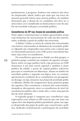 Conselheiros do Orçamento Participativo nas franjas da sociedade política

positivamente à pergunta. Embora este número não deva
ser desprezado, aﬁnal, indica que mais que um terço da
amostra pretende iniciar uma carreira política, ele também
demonstra que o desejo de ser candidato não deve ser o
único fator a ser considerado ao deslocarmos o eixo de análise da sociedade civil para a sociedade política.

Conselheiros do OP nas franjas da sociedade política

236

Neste tópico relacionaremos os dados apresentados acima
com elementos da caracterização de cada um dos entrevistados, realizada a partir da análise das entrevistas.
A Tabela 1 indica os níveis de relação dos entrevistados
com fatores relacionados às dinâmicas da sociedade política. Quando são comparados esses níveis com a relação que
os entrevistados possuem com o OP, ocorre uma divisão bastante clara entre os conselheiros.
Os conselheiros parecem se dividir em dois grupos: o
primeiro grupo constitui um conjunto de agentes sociopolíticos ativos no jogo político local, cuja presença no COP
demonstra à sua base social regional e também à classe
política da cidade, a posse de capital político suﬁciente
para que se constituam em lideranças. Atuam no âmbito da
sociedade política e segundo sua lógica, sem, no entanto,
apresentarem condições de se constituírem em protagonistas do jogo, ou seja, situam-se nas franjas da sociedade política (Romão, 2010a). Os componentes desse primeiro grupo
são jogadores. Eles constituem a maioria dos entrevistados,
situando-se diretamente entre os conselheiros de nível de
envolvimento político alto e muito alto, e entre uma parcela
dos de nível moderado.
O segundo grupo é composto por conselheiros cujas
expectativas com relação ao OP eram de que este fosse um
espaço livre das disputas político-partidárias, quase um espaço desprovido dos jogos de poder que caracterizam a política, dedicado exclusivamente à participação da sociedade
Lua Nova, São Paulo, 84: 219-244, 2011

 