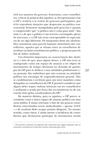 Wagner de Melo Romão

civil nos assuntos do governo. Entretanto, esses conselheiros, críticos às práticas dos jogadores, se decepcionaram com
o OP e tendem a se retirar do processo participativo, por
vê-lo reproduzir situações que desprezam na política convencional. Sentem-se manipulados pelo processo e passam
a compreender que “a política não é coisa para mim”. Sua
visão é a de que a política é um terreno corrompido, pleno
de interesses, e o OP não teria correspondido às expectativas de ser algo diferente. Os integrantes desse são idealistas.
Eles constituem uma parcela bastante minoritária dos conselheiros, aqueles que se situam entre os conselheiros de
nenhum ou baixo envolvimento político, e pequena parcela
dos de índice moderado.
Um elemento importante na caracterização dos idealistas é o fato de que, para alguns destes, o OP não teria se
conﬁgurado como um espaço de atuação a ser objeto de
investimento de tempo: declaram ter deixado de participar do OP para se dedicar a suas atividades proﬁssionais e/
ou pessoais. São indivíduos que não centram na atividade
política sua estratégia de engrandecimento pessoal. Não
se candidataram à reeleição para um novo mandato como
delegados ou conselheiros do OP. É possível considerar que
alguns deles sequer tinham intenção em ser conselheiros
e acabaram o sendo por força das circunstâncias ou de um
convite feito pelos coordenadores do OP.7
De maneira distinta, para os jogadores, o OP parece se
constituir como o único espaço de atuação política em uma
arena pública. É muito relevante o fato de tão poucos conselheiros entrevistados serem sindicalizados – apenas 15,6%
– e de nenhum deles ocupar posição dirigente. No mesmo
sentido, como vimos, é ainda menor a incidência de conselheiros que declararam participar de movimentos sociais

7

Foi possível constatar em algumas das entrevistas que alguns daqueles que se
tornaram conselheiros receberam convites informais para sê-lo.
Lua Nova, São Paulo, 84: 219-244, 2011

237

 