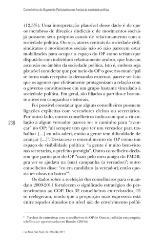 Conselheiros do Orçamento Participativo nas franjas da sociedade política

238

(12,5%). Uma interpretação plausível desse dado é de que
os membros de direções sindicais e de movimentos sociais
já possuem seus próprios canais de relacionamento com a
sociedade política. Ou seja, atores centrais da sociedade civil,
sindicatos e movimentos sociais não só não parecem estar
mobilizados para ocupar o espaço do OP como teriam que
disputá-lo com indivíduos relativamente avulsos, que buscam
ascensão no âmbito da sociedade política. Isto é, embora seja
plausível considerar que por meio do OP o governo municipal
se torna mais receptivo às demandas externas, parece ser fato
que os agentes que efetivamente protagonizam a relação com
o governo constituem-se em um grupo bastante vinculado à
sociedade política. Em geral, são ﬁliados a partidos e bastante ativos em campanhas eleitorais.
Foi possível constatar que alguns conselheiros possuem
ligações explícitas com vereadores eleitos ou secretários.
Por outro lado, outros conselheiros indicaram que a vinculação a algum vereador parece ser o caminho para “avançar” no OP: “ali sempre tem que ter um vereador para trabalhar [...] eu não aderi, então a gente tem diﬁculdade de
avançar [...]”. Destaca-se o entendimento do OP como um
espaço de visibilidade política: “a gente é muito bem-visto
nas secretarias, o prefeito prestigia”. Outro conselheiro declarou que participou do OP “mais pelo meu amigo do PMDB,
pra ver se ajudava na (sua) campanha (a vereador)”; outro
conselheiro disse: “eu era candidato (a vereador), então queria ter obras no bairro”8.
Os dados sobre a reeleição dos conselheiros para o mandato 2009-2011 fortalecem o signiﬁcado estratégico do pertencimento ao COP. Dos 32 conselheiros entrevistados, 15
se reelegeram, sendo que a proporção mais expressiva está
entre aqueles situados no nível alto de envolvimento políti-

8

Trechos de entrevistas com conselheiros do OP de Osasco, colhidas em pesquisa
telefônica e apresentadas em Romão (2010a)
Lua Nova, São Paulo, 84: 219-244, 2011

 