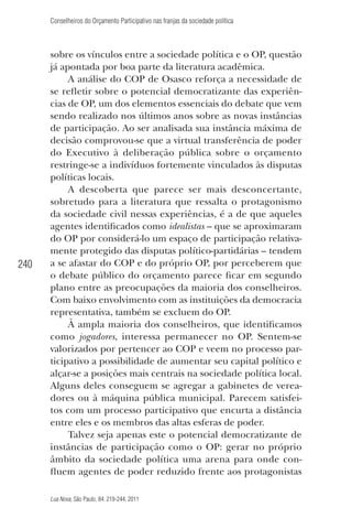 Conselheiros do Orçamento Participativo nas franjas da sociedade política

240

sobre os vínculos entre a sociedade política e o OP, questão
já apontada por boa parte da literatura acadêmica.
A análise do COP de Osasco reforça a necessidade de
se reﬂetir sobre o potencial democratizante das experiências de OP, um dos elementos essenciais do debate que vem
sendo realizado nos últimos anos sobre as novas instâncias
de participação. Ao ser analisada sua instância máxima de
decisão comprovou-se que a virtual transferência de poder
do Executivo à deliberação pública sobre o orçamento
restringe-se a indivíduos fortemente vinculados às disputas
políticas locais.
A descoberta que parece ser mais desconcertante,
sobretudo para a literatura que ressalta o protagonismo
da sociedade civil nessas experiências, é a de que aqueles
agentes identiﬁcados como idealistas – que se aproximaram
do OP por considerá-lo um espaço de participação relativamente protegido das disputas político-partidárias – tendem
a se afastar do COP e do próprio OP, por perceberem que
o debate público do orçamento parece ﬁcar em segundo
plano entre as preocupações da maioria dos conselheiros.
Com baixo envolvimento com as instituições da democracia
representativa, também se excluem do OP.
À ampla maioria dos conselheiros, que identiﬁcamos
como jogadores, interessa permanecer no OP. Sentem-se
valorizados por pertencer ao COP e veem no processo participativo a possibilidade de aumentar seu capital político e
alçar-se a posições mais centrais na sociedade política local.
Alguns deles conseguem se agregar a gabinetes de vereadores ou à máquina pública municipal. Parecem satisfeitos com um processo participativo que encurta a distância
entre eles e os membros das altas esferas de poder.
Talvez seja apenas este o potencial democratizante de
instâncias de participação como o OP: gerar no próprio
âmbito da sociedade política uma arena para onde conﬂuem agentes de poder reduzido frente aos protagonistas
Lua Nova, São Paulo, 84: 219-244, 2011

 