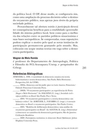 Wagner de Melo Romão

da política local. O OP, desse modo, se conﬁguraria sim,
como uma ampliação do processo decisório sobre o destino
do orçamento público, mas apenas para dentro da própria
sociedade política.
Provavelmente tal abertura restrita à participação deverá
ter consequências benéﬁcas para a estabilidade/governabilidade do sistema político local, bem como para a melhoria das relações entre os partidos políticos situacionistas e
suas bases sociopolíticas. Se comprovadas, essas suposições
podem explicar o motivo pelo qual as novas instâncias de
participação permanecem grassando pelo mundo. Mas,
colocarão em xeque muitas teorias em voga sobre a democracia participativa.
Wagner de Melo Romão
é professor do Departamento de Antropologia, Política
e Filosoﬁa da FCL-Araraquara/Unesp, e pesquisador do
Cebrap.

Referências Bibliográﬁcas
AVRITZER, L. 1996. A moralidade da democracia: ensaios em teoria
habermasiana e teoria democrática. São Paulo/Belo Horizonte:
Perspectiva; Ed. da UFMG.
. 2002a. Democracy and the public space in Latin America. Princeton/
Oxford: Princeton University Press.
. 2002b. “O orçamento participativo: as experiências de Porto
Alegre e Belo Horizonte”. In: DAGNINO, E. (org.). Sociedade civil e
espaços públicos no Brasil. São Paulo: Paz e Terra.
. 2003. “O orçamento participativo e a teoria democrática: um
balanço crítico”. In: AVRITZER, L.; NAVARRO, Z. (orgs.). A inovação
democrática no Brasil: o orçamento participativo. São Paulo: Cortez.
. 2005. “Modelos de deliberação democrática: uma análise do
orçamento participativo no Brasil”. In: SANTOS, B. (org.). Democratizar
a democracia: os caminhos da democracia participativa. Rio de Janeiro:
Civilização Brasileira.
. 2009. Participatory institutions in democratic Brazil. Baltimore: Johns
Hopkins University Press.

Lua Nova, São Paulo, 84: 219-244, 2011

241

 