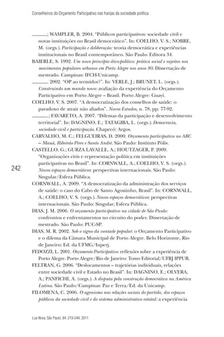 Conselheiros do Orçamento Participativo nas franjas da sociedade política

242

; WAMPLER, B. 2004. “Públicos participativos: sociedade civil e
novas instituições no Brasil democrático”. In: COELHO, V. S.; NOBRE,
M. (orgs.). Participação e deliberação: teoria democrática e experiências
institucionais no Brasil contemporâneo. São Paulo: Editora 34.
BAIERLE, S. 1992. Um novo princípio ético-político: prática social e sujeitos nos
movimentos populares urbanos em Porto Alegre nos anos 80. Dissertação de
mestrado. Campinas: IFCH-Unicamp.
. 2002. “OP ao termidor?”. In: VERLE, J.; BRUNET, L. (orgs.).
Construindo um mundo novo: avaliação da experiência do Orçamento
Participativo em Porto Alegre – Brasil. Porto Alegre: Guayí.
COELHO, V. S. 2007. “A democratização dos conselhos de saúde: o
paradoxo de atrair não aliados”. Novos Estudos, n. 78, pp. 77-92.
.; FAVARETO, A. 2007. “Dilemas da participação e desenvolvimento
territorial”. In: DAGNINO, E.; TATAGIBA, L. (orgs.). Democracia,
sociedade civil e participação. Chapecó: Argos.
CARVALHO, M. C.; FELGUEIRAS, D. 2000. Orçamento participativo no ABC
– Mauá, Ribeirão Pires e Santo André. São Paulo: Instituto Pólis.
CASTELLO, G.; GURZA LAVALLE, A.; HOUTZAGER, P. 2009.
“Organizações civis e representação política em instituições
participativas no Brasil”. In: CORNWALL, A.; COELHO, V. S. (orgs.).
Novos espaços democráticos: perspectivas internacionais. São Paulo:
Singular/Esfera Pública.
CORNWALL, A. 2009. “A democratização da administração dos serviços
de saúde: o caso do Cabo de Santo Agostinho, Brasil”. In: CORNWALL,
A.; COELHO, V. S. (orgs.). Novos espaços democráticos: perspectivas
internacionais. São Paulo: Singular; Esfera Pública.
DIAS, J. M. 2006. O orçamento participativo na cidade de São Paulo:
confrontos e enfrentamentos no circuito do poder. Dissertação de
mestrado. São Paulo: PUC-SP.
DIAS, M. R. 2002. Sob o signo da vontade popular: o Orçamento Participativo
e o dilema da Câmara Municipal de Porto Alegre. Belo Horizonte, Rio
de Janeiro: Ed. da UFMG/Iuperj.
FEDOZZI, L. 2001. Orçamento Participativo: reﬂexões sobre a experiência de
Porto Alegre. Porto Alegre/Rio de Janeiro: Tomo Editorial/UFRJ IPPUR.
FELTRAN, G. 2006. “Deslocamentos – trajetórias individuais, relações
entre sociedade civil e Estado no Brasil”. In: DAGNINO, E.; OLVERA,
A.; PANFICHI, A. (orgs.). A disputa pela construção democrática na América
Latina. São Paulo/Campinas: Paz e Terra/Ed. da Unicamp.
FILOMENA, C. 2006. O agonismo nas relações sociais do partido, dos espaços
públicos da sociedade civil e do sistema administrativo estatal: a experiência

Lua Nova, São Paulo, 84: 219-244, 2011

 