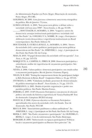 Wagner de Melo Romão

da Administração Popular em Porto Alegre. Dissertação de mestrado,
Porto Alegre, PUC-RS.
GOLDMAN, M. 2006. Como funciona a democracia: uma teoria etnográﬁca
da política. Rio de Janeiro: 7 Letras.
GURZA LAVALLE, A. 2003. “Sem pena nem glória: o debate sobre a
sociedade civil nos anos 1990”. Novos Estudos, n. 66, pp. 91-109.
; HOUTZAGER, P.; ACHARYA, A. 2004. “Lugares e atores da
democracia: arranjos institucionais participativos e sociedade civil
em São Paulo”. In: COELHO, V. S.; NOBRE, M. (orgs.). Participação e
deliberação: teoria democrática e experiências institucionais no Brasil
contemporâneo. São Paulo: Editora 34.
HOUTZAGER, P.; GURZA LAVALLE, A.; ACHARYA, A. 2004. “Atores
da sociedade civil e atores políticos: participação nas novas políticas
democráticas em São Paulo”. In: AVRITZER, L. (org.). A participação em
São Paulo. São Paulo: Ed. da Unesp.
MAIA, R. 2010. “O papel democrático da sociedade civil em questão”. Lua
Nova, n. 81, pp. 147-174.
MARQUETTI, A.; CAMPOS, G.; PIRES, R. 2008. Democracia participativa e
redistribuição: análise de experiências de orçamento participativo. São
Paulo: Xamã.
NEVES, A. 2008. Cultura política e democracia participativa: um estudo sobre
o orçamento participativo. Rio de Janeiro: Gramma/Faperj.
NYLEN, W. R. 2002. “Testing the empowerment thesis: the participatory budget
in Belo Horizonte & Betim, Brazil”. Comparative Politics, n. 34, pp. 127-145.
OTTMANN, G. 2006. “Cidadania mediada: processos de democratização
da política municipal no Brasil”. Novos Estudos, n. 74, pp. 155-175.
PANEBIANCO, A. 2005. Modelos de partido: organização e poder nos
partidos políticos. São Paulo: Martins Fontes.
PEREIRA, E. 2007. O OP (Orçamento Participativo) como processo de educação
política: um estudo da histórica experiência de Várzea Paulista-SP. Tese
de doutorado. Campinas: IFCH-Unicamp.
PONTUAL, P. 2000. O processo educativo no Orçamento Participativo:
aprendizados dos atores da sociedade civil e do Estado. Tese de
doutorado. São Paulo: PUC-SP.
RICCI, R. 2004. “Associativismo paulistano e cultura ambivalente”. In:
AVRITZER, L. (org.). A participação em São Paulo. São Paulo: Ed. da Unesp.
RIZEK, C. 2007. “São Paulo: orçamento e participação”. In: OLIVEIRA, F.;
RIZEK, C. (orgs.). A era da indeterminação. São Paulo: Boitempo.
RODGERS, D. 2009. “Subvertendo os espaços participativos? Políticas
locais e orçamento participativo na Buenos Aires pós-crise”. In:

Lua Nova, São Paulo, 84: 219-244, 2011

243

 