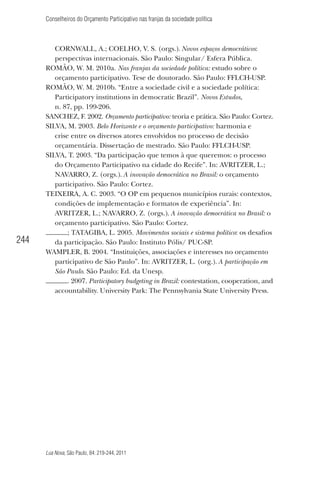 Conselheiros do Orçamento Participativo nas franjas da sociedade política

244

CORNWALL, A.; COELHO, V. S. (orgs.). Novos espaços democráticos:
perspectivas internacionais. São Paulo: Singular/ Esfera Pública.
ROMÃO, W. M. 2010a. Nas franjas da sociedade política: estudo sobre o
orçamento participativo. Tese de doutorado. São Paulo: FFLCH-USP.
ROMÃO, W. M. 2010b. “Entre a sociedade civil e a sociedade política:
Participatory institutions in democratic Brazil”. Novos Estudos,
n. 87, pp. 199-206.
SANCHEZ, F. 2002. Orçamento participativo: teoria e prática. São Paulo: Cortez.
SILVA, M. 2003. Belo Horizonte e o orçamento participativo: harmonia e
crise entre os diversos atores envolvidos no processo de decisão
orçamentária. Dissertação de mestrado. São Paulo: FFLCH-USP.
SILVA, T. 2003. “Da participação que temos à que queremos: o processo
do Orçamento Participativo na cidade do Recife”. In: AVRITZER, L.;
NAVARRO, Z. (orgs.). A inovação democrática no Brasil: o orçamento
participativo. São Paulo: Cortez.
TEIXEIRA, A. C. 2003. “O OP em pequenos municípios rurais: contextos,
condições de implementação e formatos de experiência”. In:
AVRITZER, L.; NAVARRO, Z. (orgs.). A inovação democrática no Brasil: o
orçamento participativo. São Paulo: Cortez.
; TATAGIBA, L. 2005. Movimentos sociais e sistema político: os desaﬁos
da participação. São Paulo: Instituto Pólis/ PUC-SP.
WAMPLER, B. 2004. “Instituições, associações e interesses no orçamento
participativo de São Paulo”. In: AVRITZER, L. (org.). A participação em
São Paulo. São Paulo: Ed. da Unesp.
. 2007. Participatory budgeting in Brazil: contestation, cooperation, and
accountability. University Park: The Pennsylvania State University Press.

Lua Nova, São Paulo, 84: 219-244, 2011

 