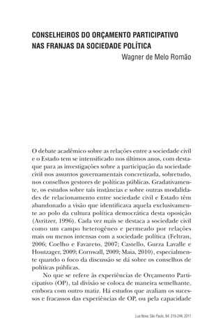 CONSELHEIROS DO ORÇAMENTO PARTICIPATIVO
NAS FRANJAS DA SOCIEDADE POLÍTICA
Wagner de Melo Romão

O debate acadêmico sobre as relações entre a sociedade civil
e o Estado tem se intensiﬁcado nos últimos anos, com destaque para as investigações sobre a participação da sociedade
civil nos assuntos governamentais concretizada, sobretudo,
nos conselhos gestores de políticas públicas. Gradativamente, os estudos sobre tais instâncias e sobre outras modalidades de relacionamento entre sociedade civil e Estado têm
abandonado a visão que identiﬁcava aquela exclusivamente ao polo da cultura política democrática desta oposição
(Avritzer, 1996). Cada vez mais se destaca a sociedade civil
como um campo heterogêneo e permeado por relações
mais ou menos intensas com a sociedade política (Feltran,
2006; Coelho e Favareto, 2007; Castello, Gurza Lavalle e
Houtzager, 2009; Cornwall, 2009; Maia, 2010), especialmente quando o foco da discussão se dá sobre os conselhos de
políticas públicas.
No que se refere às experiências de Orçamento Participativo (OP), tal divisão se coloca de maneira semelhante,
embora com outro matiz. Há estudos que avaliam os sucessos e fracassos das experiências de OP, ou pela capacidade
Lua Nova, São Paulo, 84: 219-244, 2011

 
