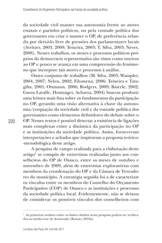 Conselheiros do Orçamento Participativo nas franjas da sociedade política

220

da sociedade civil manter sua autonomia frente ao atores
estatais e partidos políticos, ou pela vontade política dos
governantes em criar e manter o OP, de preferência zelando por deixá-lo livre de pressões dos parlamentares locais
(Avritzer, 2003, 2009; Teixeira, 2003; T. Silva, 2003; Neves,
2008). Nesses trabalhos, os atores e processos políticos próprios da democracia representativa são vistos como nocivos
ao OP e pouco se avança em uma compreensão do fenômeno que incorpore tais atores e processos à análise.
Outro conjunto de trabalhos (M. Silva, 2003; Wampler,
2004, 2007; Nylen, 2002; Filomena, 2006; Teixeira e Tatagiba, 2005; Ottmann, 2006; Rodgers, 2009; Baierle, 2002;
Gurza Lavalle, Houtzager, Acharya, 2004) buscou produzir
uma leitura mais ﬁna sobre os fundamentos da participação
no OP, gerando uma visão alternativa à chave da autonomia/cooptação da sociedade civil e da vontade política dos
governantes como elementos deﬁnidores do debate sobre o
OP. Nesses textos é possível detectar a existência de ligações
mais complexas entre a dinâmica da participação no OP
e as instituições da sociedade política. Assim, forneceram
interpretações e achados que inspiraram a proposta teórico-metodológica deste artigo.
A pesquisa de campo realizada para a elaboração deste
artigo1 se compôs de entrevistas realizadas junto aos conselheiros do OP de Osasco, entre os meses de outubro e
novembro de 2009, além de entrevistas exploratórias com
membros da coordenação do OP e da Câmara de Vereadores do município. A estratégia seguida foi a de caracterizar
os vínculos entre os membros do Conselho do Orçamento
Participativo (COP) de Osasco e as instituições e processos
da sociedade política local. Evidentemente, não se deixou
de considerar os possíveis vínculos dos conselheiros com

1

As primeiras análises sobre os dados obtidos nesta pesquisa podem ser veriﬁcados na minha tese de doutorado (Romão, 2010a).

Lua Nova, São Paulo, 84: 219-244, 2011

 