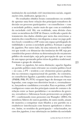 Wagner de Melo Romão

instituições da sociedade civil (movimentos sociais, organizações civis, sindicatos, igrejas etc.).
Os resultados obtidos foram contundentes no sentido
de apontar uma forte relação dos principais tomadores de
decisão no processo participativo – os conselheiros – com
a sociedade política, muito mais do que com as entidades
da sociedade civil. Há, em realidade, uma divisão clara
entre os membros do COP de Osasco, veriﬁcada a partir do
tratamento dos dados obtidos por meio das entrevistas: a
maioria dos conselheiros está disposta a atuar no jogo político local e considera o OP como um espaço privilegiado de
visibilidade e acesso à sociedade política. Formam o grupo
de jogadores. Por outro lado, há uma minoria de conselheiros que tende a se distanciar das instâncias do OP, seja por
considerá-las pouco efetivas na determinação do orçamento
público do município, seja pela percepção de que se trata
de um espaço permeado pelos vícios da política tradicional.
Formam o grupo de idealistas.
Entre os jogadores, há outra distinção: aqueles ligados
ao partido político mais relevante no cenário político local
– no caso, o PT – tendem a ser elementos pouco graduados na estrutura organizacional do partido. Ao contrário,
os conselheiros ligados a partidos menos fortes em Osasco
(PMDB, PSB, PV, PTN) ocupam lugar de destaque em suas
legendas, com cargos nos diretórios locais e, eventualmente, lançando-se candidatos a vereador. Para os petistas, o OP
conﬁgura-se como um dos principais canais de contato e de
relação entre as bases partidárias e os membros do governo, vereadores e lideranças locais pertencentes ao próprio
PT – conﬁrmando teses presentes em Wampler (2004). Os
membros/líderes de outros partidos, de outro modo, atuam
de maneira a conquistar mais ﬁliados a seu partido ou a
estabelecer interlocução com futuros apoiadores e eleitores. Assim, os sentidos da participação – relacionados, no
caso dos jogadores, à sua valorização no âmbito da sociedade
Lua Nova, São Paulo, 84: 219-244, 2011

221

 