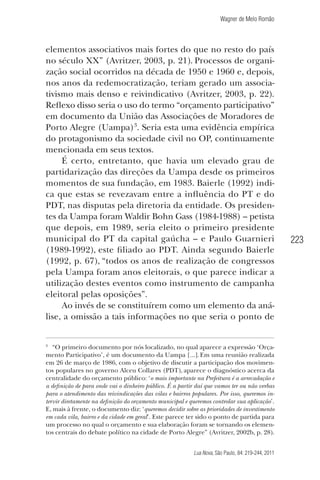 Wagner de Melo Romão

elementos associativos mais fortes do que no resto do país
no século XX” (Avritzer, 2003, p. 21). Processos de organização social ocorridos na década de 1950 e 1960 e, depois,
nos anos da redemocratização, teriam gerado um associativismo mais denso e reivindicativo (Avritzer, 2003, p. 22).
Reﬂexo disso seria o uso do termo “orçamento participativo”
em documento da União das Associações de Moradores de
Porto Alegre (Uampa)3. Seria esta uma evidência empírica
do protagonismo da sociedade civil no OP, continuamente
mencionada em seus textos.
É certo, entretanto, que havia um elevado grau de
partidarização das direções da Uampa desde os primeiros
momentos de sua fundação, em 1983. Baierle (1992) indica que estas se revezavam entre a inﬂuência do PT e do
PDT, nas disputas pela diretoria da entidade. Os presidentes da Uampa foram Waldir Bohn Gass (1984-1988) – petista
que depois, em 1989, seria eleito o primeiro presidente
municipal do PT da capital gaúcha – e Paulo Guarnieri
(1989-1992), este ﬁliado ao PDT. Ainda segundo Baierle
(1992, p. 67), “todos os anos de realização de congressos
pela Uampa foram anos eleitorais, o que parece indicar a
utilização destes eventos como instrumento de campanha
eleitoral pelas oposições”.
Ao invés de se constituírem como um elemento da análise, a omissão a tais informações no que seria o ponto de

3

“O primeiro documento por nós localizado, no qual aparece a expressão ‘Orçamento Participativo’, é um documento da Uampa [...]. Em uma reunião realizada
em 26 de março de 1986, com o objetivo de discutir a participação dos movimentos populares no governo Alceu Collares (PDT), aparece o diagnóstico acerca da
centralidade do orçamento público: ‘o mais importante na Prefeitura é a arrecadação e
a deﬁnição de para onde vai o dinheiro público. É a partir daí que vamos ter ou não verbas
para o atendimento das reivindicações das vilas e bairros populares. Por isso, queremos intervir diretamente na deﬁnição do orçamento municipal e queremos controlar sua aplicação’.
E, mais à frente, o documento diz: ‘queremos decidir sobre as prioridades de investimento
em cada vila, bairro e da cidade em geral’. Este parece ter sido o ponto de partida para
um processo no qual o orçamento e sua elaboração foram se tornando os elementos centrais do debate político na cidade de Porto Alegre” (Avritzer, 2002b, p. 28).
Lua Nova, São Paulo, 84: 219-244, 2011

223

 