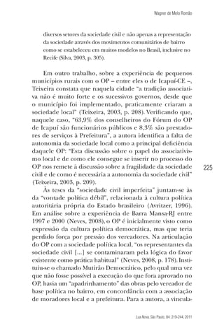 Wagner de Melo Romão

diversos setores da sociedade civil e não apenas a representação
da sociedade através dos movimentos comunitários de bairro
como se estabeleceu em muitos modelos no Brasil, inclusive no
Recife (Silva, 2003, p. 305).

Em outro trabalho, sobre a experiência de pequenos
municípios rurais com o OP – entre eles o de Icapuí-CE –,
Teixeira constata que naquela cidade “a tradição associativa não é muito forte e os sucessivos governos, desde que
o município foi implementado, praticamente criaram a
sociedade local” (Teixeira, 2003, p. 208). Veriﬁcando que,
naquele caso, “63,9% dos conselheiros do Fórum do OP
de Icapuí são funcionários públicos e 8,3% são prestadores de serviços à Prefeitura”, a autora identiﬁca a falta de
autonomia da sociedade local como a principal deﬁciência
daquele OP: “Esta discussão sobre o papel do associativismo local e de como ele consegue se inserir no processo do
OP nos remete à discussão sobre a fragilidade da sociedade
civil e de como é necessária a autonomia da sociedade civil”
(Teixeira, 2003, p. 209).
Às teses da “sociedade civil imperfeita” juntam-se às
da “vontade política débil”, relacionada à cultura política
autoritária própria do Estado brasileiro (Avritzer, 1996).
Em análise sobre a experiência de Barra Mansa-RJ entre
1997 e 2000 (Neves, 2008), o OP é inicialmente visto como
expressão da cultura política democrática, mas que teria
perdido força por pressão dos vereadores. Na articulação
do OP com a sociedade política local, “os representantes da
sociedade civil [...] se contaminaram pela lógica do favor
existente como prática habitual” (Neves, 2008, p. 178). Instituiu-se o chamado Mutirão Democrático, pelo qual uma vez
que não fosse possível a execução do que fora aprovado no
OP, havia um “apadrinhamento” das obras pelo vereador de
base política no bairro, em concordância com a associação
de moradores local e a prefeitura. Para a autora, a vinculaLua Nova, São Paulo, 84: 219-244, 2011

225

 