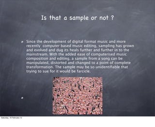 Is that a sample or not ?


                           Since the development of digital format music and more
                           recently computer based music editing, sampling has grown
                           and evolved and dug its heals further and further in to the
                           mainstream. With the added ease of computerised music
                           composition and editing, a sample from a song can be
                           manipulated, distorted and changed to a point of complete
                           transformation. The sample may be so unidenti?able that
                           trying to sue for it would be farcicle.




Saturday, 18 February 12
 