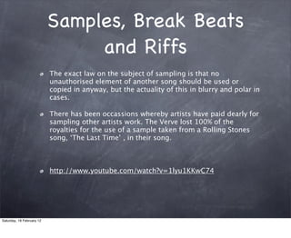 Samples, Break Beats
                                and Riffs
                           The exact law on the subject of sampling is that no
                           unauthorised element of another song should be used or
                           copied in anyway, but the actuality of this in blurry and polar in
                           cases.

                           There has been occassions whereby artists have paid dearly for
                           sampling other artists work. The Verve lost 100% of the
                           royalties for the use of a sample taken from a Rolling Stones
                           song, The Last Time , in their song.



                           http://www.youtube.com/watch?v=1lyu1KKwC74




Saturday, 18 February 12
 