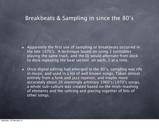 Breakbeats & Sampling in since the 80s




                           Apparently the ?rst use of sampling or breakbeats occurred in
                           the late 1970s. A technique based on using 2 turntables
                           playing the same track, and the Dj would alternate from deck
                           to deck repeating the beat section on each, 1 at a time.

                           Once digital editing had emerged in the 80s, sampling was rife
                           in music, and used in a lot of well known songs. Taken almost
                           entirely from a funk and jazz repetoir, and maybe more
                           accurately about 20 seemingly arbitrary 1960s/1970s songs,
                           a whole sub-culture was created based on the mish-mashing
                           of elements and the splicing and piecing together of bits of
                           other songs.




Saturday, 18 February 12
 