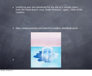 Vanilla Ice was also penalised for the use of a sample taken
                           from the David Bowie song Under Pressure, again, 100% of the
                           royalties.




                           http://www.youtube.com/watch?v=rog8ou-ZepE&ob=av2e




Saturday, 18 February 12
 
