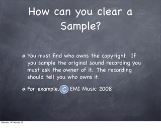 How can you clear a
                                Sample?

                           You must ?nd who owns the copyright. If
                           you sample the original sound recording you
                           must ask the owner of it. The recording
                           should tell you who owns it.

                           For example, C EMI Music 2008




Saturday, 18 February 12
 