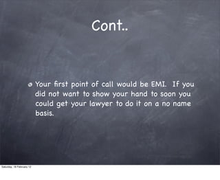 Cont..


                           Your ?rst point of call would be EMI. If you
                           did not want to show your hand to soon you
                           could get your lawyer to do it on a no name
                           basis.




Saturday, 18 February 12
 