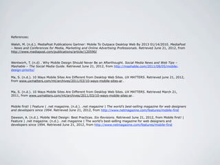References:

Walsh, M. (n.d.). MediaPost Publications Gartner: Mobile To Outpace Desktop Web By 2013 01/14/2010. MediaPost
– News and Conferences for Media, Marketing and Online Advertising Professionals. Retrieved June 21, 2012, from
http://www.mediapost.com/publications/article/120590/


Wentworh, T. (n.d) . Why Mobile Design Should Never Be an Afterthought. Social Media News and Web Tips –
Mashable – The Social Media Guide. Retrieved June 21, 2012, from http://mashable.com/2011/08/05/mobile-
design-priority/

Ma, S. (n.d.). 10 Ways Mobile Sites Are Different from Desktop Web Sites. UX MATTERS. Retrieved june 21, 2012,
from www.uxmatters.com/mt/archives/2011/03/10-ways-mobile-sites-ar…


Ma, S. (n.d.). 10 Ways Mobile Sites Are Different from Desktop Web Sites. UX MATTERS. Retrieved March 21,
2011, from www.uxmatters.com/mt/archives/2011/03/10-ways-mobile-sites-ar…


Mobile first! | Feature | .net magazine. (n.d.). .net magazine | The world's best-selling magazine for web designers
and developers since 1994. Retrieved June 21, 2012, from http://www.netmagazine.com/features/mobile-first

Dawson, A. (n.d.). Mobile Wed Design: Best Practices. Six Revisions. Retrieved June 21, 2012, from Mobile first! |
Feature | .net magazine. (n.d.). .net magazine | The world's best-selling magazine for web designers and
developers since 1994. Retrieved June 21, 2012, from http://www.netmagazine.com/features/mobile-first
 