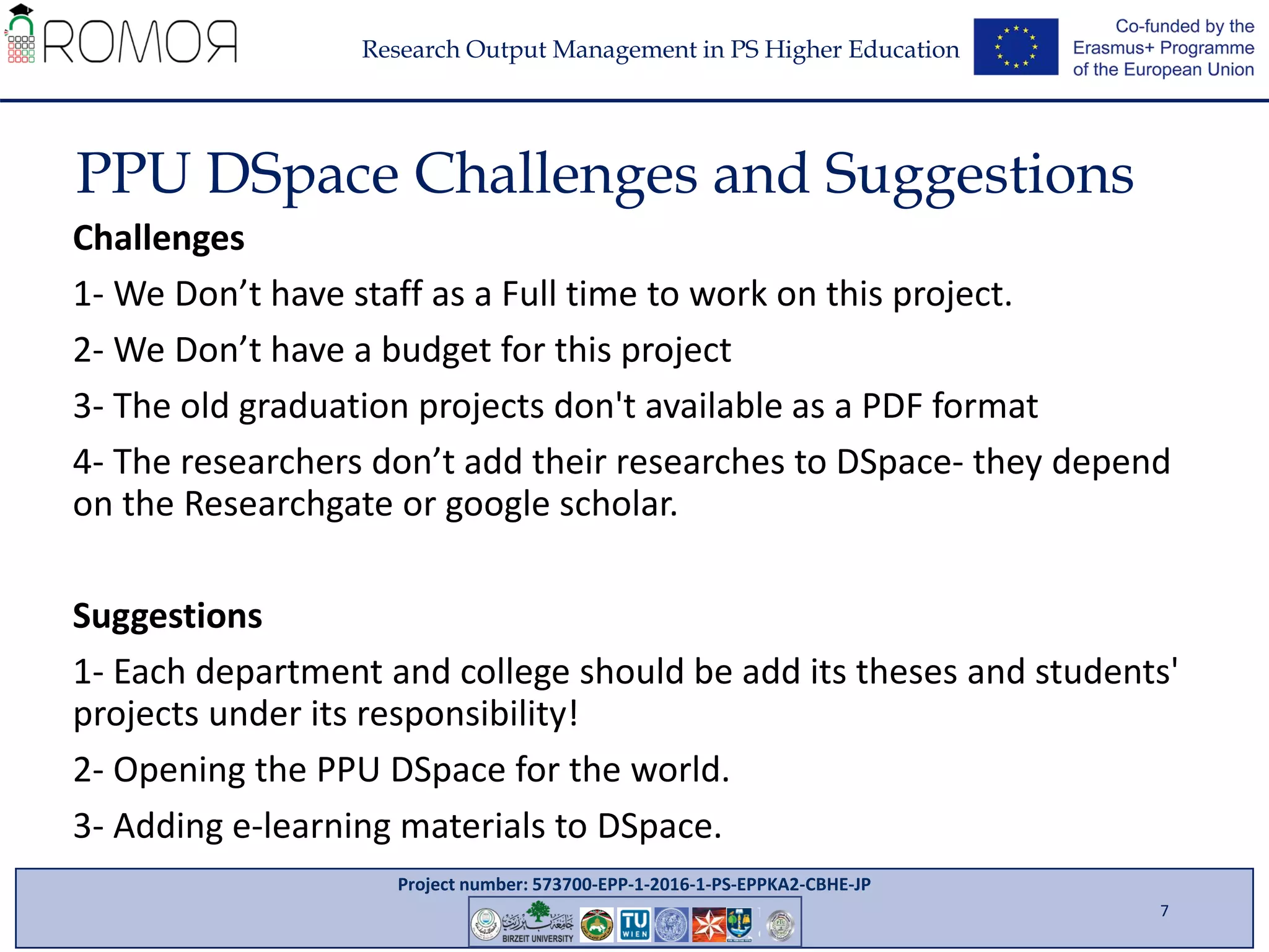 Project number: 573700-EPP-1-2016-1-PS-EPPKA2-CBHE-JP
Research Output Management in PS Higher Education
PPU DSpace Challenges and Suggestions
7
Challenges
1- We Don’t have staff as a Full time to work on this project.
2- We Don’t have a budget for this project
3- The old graduation projects don't available as a PDF format
4- The researchers don’t add their researches to DSpace- they depend
on the Researchgate or google scholar.
Suggestions
1- Each department and college should be add its theses and students'
projects under its responsibility!
2- Opening the PPU DSpace for the world.
3- Adding e-learning materials to DSpace.
 