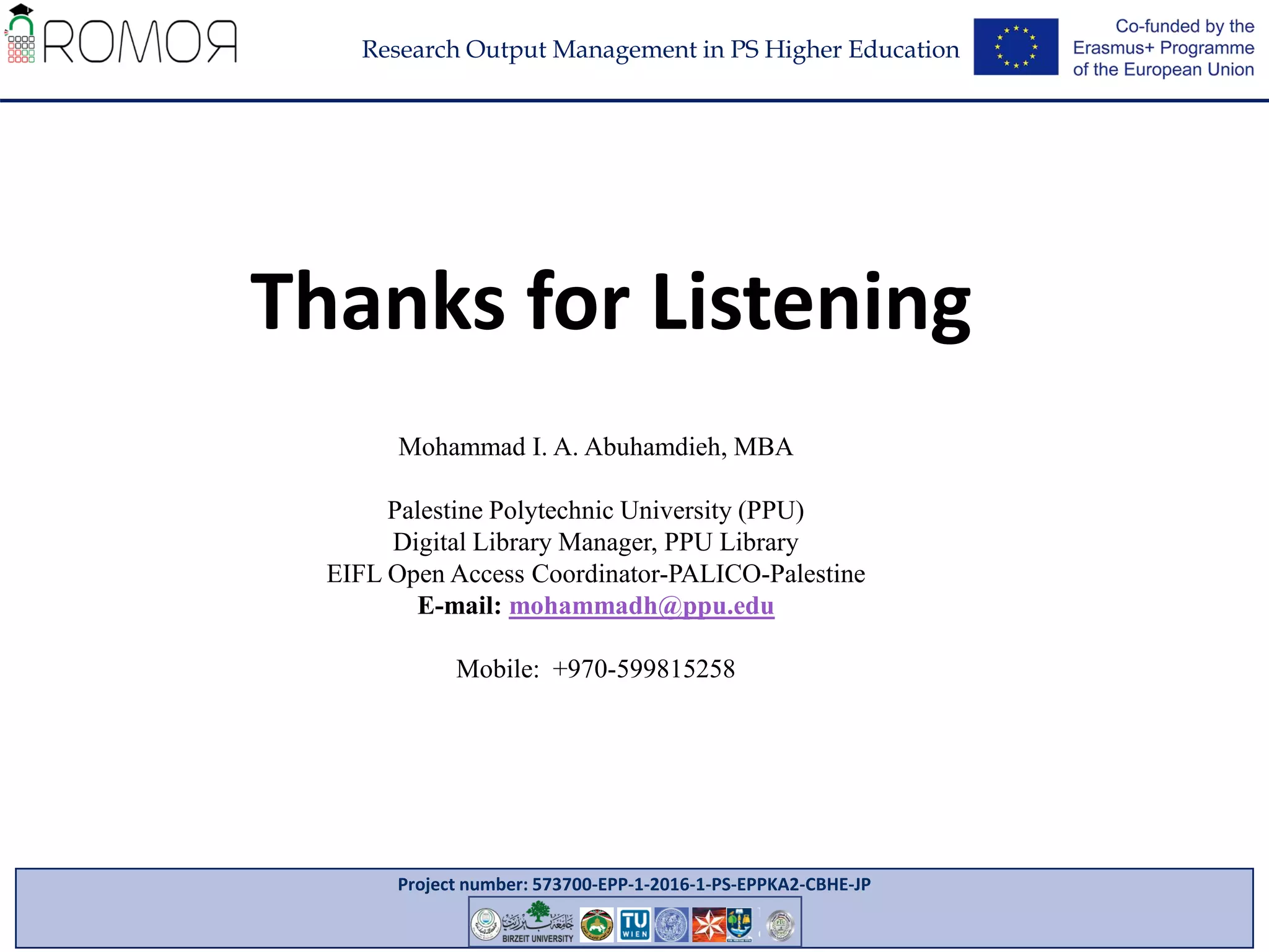 Project number: 573700-EPP-1-2016-1-PS-EPPKA2-CBHE-JP
Research Output Management in PS Higher Education
8
Mohammad I. A. Abuhamdieh, MBA
Palestine Polytechnic University (PPU)
Digital Library Manager, PPU Library
EIFL Open Access Coordinator-PALICO-Palestine
E-mail: mohammadh@ppu.edu
Mobile: +970-599815258
Thanks for Listening
 