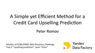 A	Simple	yet	Eﬃcient	Method	for	a	
Credit	Card	Upselling	Predic;on	
Peter	Romov	
	
The	ECML/PKDD	Discovery	Challenge	2016	
on	Bank	Card	Usage	Analysis
Andrey	Zimovnov Evgeny Sokolov
“Ya”	team
Solu;on	of	ECML/PKDD	2016	Discovery	Challenge	
Task	2	“Upselling	predic;on”,	team	“Peter”	
 