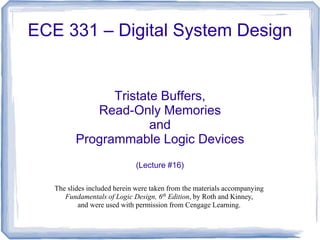 ECE 331 – Digital System Design
Tristate Buffers,
Read-Only Memories
and
Programmable Logic Devices
(Lecture #16)
The slides included herein were taken from the materials accompanying
Fundamentals of Logic Design, 6th
Edition, by Roth and Kinney,
and were used with permission from Cengage Learning.
 