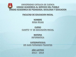 UNIVERSIDAD CATOLICA DE CUENCA
UNIDAD ACADEMICA AL SERVICIO DEL PUEBLO
UNIDAD ACADEMICA DE PEDAGOGIA, SICOLOGIA Y EDUCACION
FACULTAD DE EDUCACION INICIAL
NOMBRE
ROSA ROJAS
CURSO
CUARTO “A” DE EDUCACIÓN INICIAL
MATERIA
INFORMATICA
CATEDRATICO(A)
DR JUAN FERNANDO PEZANTES
AÑO LECTIVO
2013 – 2014
 
