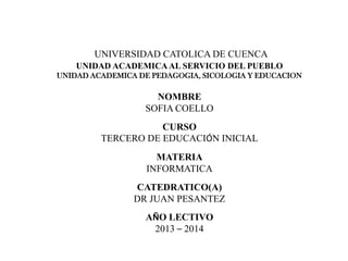 UNIVERSIDAD CATOLICA DE CUENCA
UNIDAD ACADEMICAAL SERVICIO DEL PUEBLO
UNIDAD ACADEMICA DE PEDAGOGIA, SICOLOGIA Y EDUCACION
NOMBRE
SOFIA COELLO
CURSO
TERCERO DE EDUCACIÓN INICIAL
MATERIA
INFORMATICA
CATEDRATICO(A)
DR JUAN PESANTEZ
AÑO LECTIVO
2013 – 2014
 